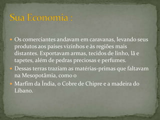 Os comerciantes andavam em caravanas, levando seus produtos aos países vizinhos e às regiões mais distantes. Exportavam armas, tecidos de linho, lã e tapetes, além de pedras preciosas e perfumes. Dessas terras traziam as matérias-primas que faltavam na Mesopotâmia, como o Marfim da Índia, o Cobre de Chipre e a madeira do Líbano. Sua Economia :