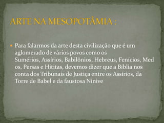 ARTE NA MESOPOTÂMIA :Para falarmos da arte desta civilização que é um aglomerado de vários povos como os Sumérios, Assírios, Babilônios, Hebreus, Fenícios, Medos, Persas e Hititas, devemos dizer que a Bíblia nos conta dos Tribunais de Justiça entre os Assírios, da Torre de Babel e da faustosa Nínive