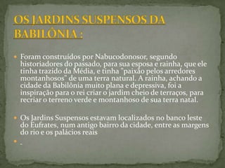 OS JARDINS SUSPENSOS DA BABILÔNIA :Foram construídos por Nabucodonosor, segundo historiadores do passado, para sua esposa e rainha, que ele tinha trazido da Média, e tinha "paixão pelos arredores montanhosos" de uma terra natural. A rainha, achando a cidade da Babilônia muito plana e depressiva, foi a inspiração para o rei criar o jardim cheio de terraços, para recriar o terreno verde e montanhoso de sua terra natal.Os Jardins Suspensos estavam localizados no banco leste do Eufrates, num antigo bairro da cidade, entre as margens do rio e os palácios reais 