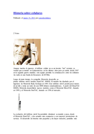 Historia sobre celulares
Publicado el marzo 31, 2011 por cursodecelulares
2 Votes
Aunque muchos lo ignoren, el teléfono celular no es un invento “tan” reciente, es
verdad que se instaló en Latinoamérica en los últimos años pero ya existía desde 1947
en la segunda guerra mundial, este equipo permitía la comunicación entre los soldados
vía radio en una banda de frecuencia de 60 Mhz.
Luego de tanto tiempo, la compañía Motorola desarrollo su
primer teléfono móvil modelo DynaTAC 8000X. El modelo fue diseñado por el
ingeniero de Motorola Rudy Krolopp en 1983. Este teléfono móvil pesaba poco menos
de un kilo y tenía un valor de casi 4000 dólares estadounidenses. A partir del DynaTAC
8000X, Motorola desarrollaría nuevos modelos como el Motorola MicroTAC, lanzado
en 1989, y el Motorola StarTAC, lanzado en 1996 al mercado.
La evolución del teléfono móvil ha permitido disminuir su tamaño y peso, desde
el Motorola DynaTAC, a los actuales más compactos y con mayores prestaciones de
servicio. El desarrollo de baterías más pequeñas y de mayor duración, pantallas más
 