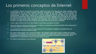 Los primeros conceptos de Internet
 La ARPANET original se convirtió en Internet. Internet se basó en la idea de que habría múltiples redes
independientes con un diseño bastante arbitrario, empezando por ARPANET como red pionera de
conmutación de paquetes, pero que pronto incluiría redes de paquetes satélite, redes terrestres de
radiopaquetes y otras redes. Internet tal y como la conocemos hoy en día plasma una idea técnica
subyacente fundamental, que es la de red de arquitectura abierta. Además de la conmutación de paquetes,
las interconexiones entre redes con fines especiales eran otra posibilidad. Aunque había otras maneras
limitadas de interconectar redes diferentes, era necesario usar una como componente de la otra, y la
primera no actuaba como par de la segunda ofreciendo servicios de extremo a extremo.
 Cuatro reglas básicas fueron fundamentales en la primera concepción de Kahn:
 Cada red diferente debería mantenerse por sí misma, y no debía ser necesario cambio interno alguno para
que esas redes se conectasen a Internet.
 La comunicación se haría en base al mejor esfuerzo. Si un paquete no llegaba a su destino final, se
retransmitía poco después desde el origen.
 Se usarían cajas negras para conectar las redes; más adelante, estas cajas negras se llamarían puertas
de enlace y enrutadores. Las puertas de enlace no guardarían información acerca de los flujos individuales
de paquetes que pasaban por las mismas, manteniendo su sencillez y evitando la complicación de la
adaptación y la recuperación a partir de varios modos de error.
 No habría control global a nivel operativo.
 