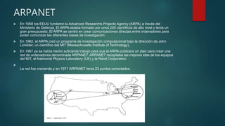 ARPANET
 En 1958 los EEUU fundaron la Advanced Researchs Projects Agency (ARPA) a través del
Ministerio de Defensa. El ARPA estaba formado por unos 200 científicos de alto nivel y tenia un
gran presupuesto. El ARPA se centró en crear comunicaciones directas entre ordenadores para
poder comunicar las diferentes bases de investigación.
 En 1962, el ARPA creó un programa de investigación computacional bajo la dirección de John
Licklider, un científico del MIT (Massachusetts Institute of Technology).
 En 1967 ya se había hecho suficiente trabajo para que el ARPA publicara un plan para crear una
red de ordenadores denominada ARPANET. ARPANET recopilaba las mejores idas de los equipos
del MIT, el Natinonal Physics Laboratory (UK) y la Rand Corporation.

La red fue creciendo y en 1971 ARPANET tenia 23 puntos conectados.
 