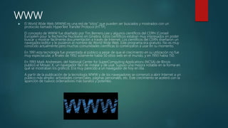 WWW
 El World Wide Web (WWW) es una red de “sitios” que pueden ser buscados y mostrados con un
protocolo llamado HyperText Transfer Protocol (HTTP).
El concepto de WWW fue diseñado por Tim Berners-Lee y algunos científicos del CERN (Conseil
Européen pour la Recherche Nucléaire) en Ginebra. Estos científicos estaban muy interesados en poder
buscar y mostrar fácilmente documentación a través de Internet. Los científicos del CERN diseñaron un
navegador/editor y le pusieron el nombre de World Wide Web. Este programa era gratuito. No es muy
conocido actualmente pero muchas comunidades científicas lo comenzaron a usar en su momento.
En 1991 esta tecnología fue presentada al público a pesar de que el crecimiento en su utilización no fue
muy espectacular, a finales de 1992 solamente había 50 sitios web en el mundo, y en 1993 había 150.
En 1993 Mark Andreesen, del National Center for SuperComputing Applications (NCSA) de Illinois
publicó el Mosaic X, un navegador fácil de instalar y de usar. Supuso una mejora notable en la forma en
qué se mostraban los gráficos. Era muy parecido a un navegador de hoy en día.
A partir de la publicación de la tecnología WWW y de los navegadores se comenzó a abrir Internet a un
público más amplio: actividades comerciales, páginas personales, etc. Este crecimiento se aceleró con la
aparición de nuevos ordenadores más baratos y potentes.
 