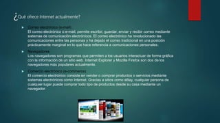 ¿Qué ofrece Internet actualmente?
 Correo electrónico (e-mail)
El correo electrónico o e-mail, permite escribir, guardar, enviar y recibir correo mediante
sistemas de comunicación electrónicos. El correo electrónico ha revolucionado las
comunicaciones entre las personas y ha dejado el correo tradicional en una posición
prácticamente marginal en lo que hace referencia a comunicaciones personales.
 Navegadores
Los navegadores son programas que permiten a los usuarios interactuar de forma gráfica
con la información de un sitio web. Internet Explorer y Mozilla Firefox son dos de los
navegadores más populares actualmente.
 Comercio electrónico (e-commerce)
El comercio electrónico consiste en vender o comprar productos o servicios mediante
sistemas electrónicos como Internet. Gracias a sitios como eBay, cualquier persona de
cualquier lugar puede comprar todo tipo de productos desde su casa mediante un
navegador.
 