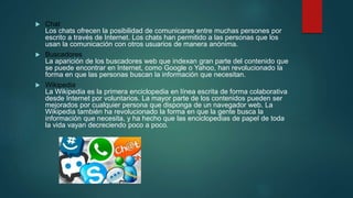  Chat
Los chats ofrecen la posibilidad de comunicarse entre muchas persones por
escrito a través de Internet. Los chats han permitido a las personas que los
usan la comunicación con otros usuarios de manera anónima.
 Buscadores
La aparición de los buscadores web que indexan gran parte del contenido que
se puede encontrar en Internet, como Google o Yahoo, han revolucionado la
forma en que las personas buscan la información que necesitan.
 Wikipedia
La Wikipedia es la primera enciclopedia en línea escrita de forma colaborativa
desde Internet por voluntarios. La mayor parte de los contenidos pueden ser
mejorados por cualquier persona que disponga de un navegador web. La
Wikipedia también ha revolucionado la forma en que la gente busca la
información que necesita, y ha hecho que las enciclopedias de papel de toda
la vida vayan decreciendo poco a poco.
 