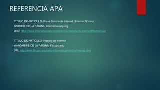 REFERENCIA APA
TITULO DE ARTICULO: Breve historia de internet | Internet Society
NOMBRE DE LA PÁGINA: Internetsociety.org
URL: https://www.internetsociety.org/es/breve-historia-de-internet#References
TITULO DE ARTICULO: Historia de internet
WeNOMBRE DE LA PÁGINA: Fib.upc.edu
URL:http://www.fib.upc.edu/retro-informatica/historia/internet.html
 
