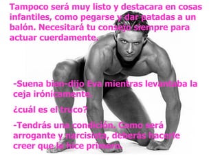 Tampoco será muy listo y destacara en cosas infantiles, como pegarse y dar patadas a un balón. Necesitará tu consejo siempre para actuar cuerdamente. -Suena bien-dijo Eva mientras levantaba la ceja irónicamente. ¿cuál es el truco? -Tendrás una condición. Como será arrogante y narcisista, deberás hacerle creer que le hice primero. 