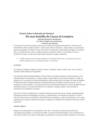 Historia Sobre la Moneda de Honduras
                  De una Semilla de Cacao al Lempira
                                     Sistema Monetario Hondureño
                                    En 1926 se adoptó una moneda única
                                            Evolución de la Moneda
El trueque fue la primera forma de comercio que utilizaron los pueblos de Mesoamérica. Para hacer los
intercambios usaban cuentas de piedra - como el jade, albita o serpentina-, tabaco pieles, sal y plumas de
quetzal y guacamaya, sin faltar el cacao. Para hacer la transacción, primero había que llegar a un acuerdo;
esto, en la mayoría de los casos, era difícil, por ello se empezó a unificar el intercambio al usar las
almendras de cacao, con las que se podía obtener esclavos, vestidos y alimentos.


        En 1886, estando la casa de la Moneda arrendada a una sociedad privada nacional, se acuñó por primera vez en
        Honduras monedas de oro en las denominaciones de 1,5,10 y 20 Pesos.


La Colonia


Las primeras monedas que llegaron a América fueron: castellano, ducado, doblón, peso, real, cuartillo y
maravedí, todas traídas por los españoles.


Los virreinatos de Nueva España (México) y Perú acuñaron sus propias monedas y en Centroamérica, en la
Capitanía General de Guatemala, circularon ambas, y desde luego las que venían de España. En 1728, por
mandato real, se autorizó a las Casas de Monedas de Indias (nombre que se les daba a las Casas de Monedas
en América) acuñar monedas de plata de las denominaciones ya conocidas e incluso de las de 1,2,4 y 8
escudos de oro de 22 quilates. En la Capitanía General de Guatemala empezaron a circular monedas de poco
contenido de plata y con notorias deficiencias en el gravado, redondez y grosor. Estas monedas se
conocieron con el nombre de "macacos".


Para 1733, la Casa de la Moneda de la ciudad de Guatemala acuñó este tipo de moneda, utilizándose plata
extraída de las minas de Tegucigalpa, El Corpus y, posteriormente, de la región de Yuscarán. En 1739 se
inició la construcción de la Caxa Real o Real Tesorería en Comayagua, la cual fue terminada en 1741, siendo
utilizada para el ensayo y fundición de la plata; no obstante, la acuñación de monedas se efectuó en fechas
posteriores.


Anexión a México


Después de la Independencia, en septiembre 15 de 1821, se formalizó la anexión de las provincias
centroamericanas a México, un 5 de enero de 1822. La Casa de la Moneda de México, para conmemorar los
dos eventos, notificó a los recién incorporados la acuñación de una nueva moneda, teniendo en el anverso el
 