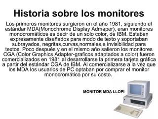 Historia sobre los monitores
Los primeros monitores surgieron en el año 1981, siguiendo el
estándar MDA(Monochrome Display Admaper), eran monitores
monocromáticos es decir de un solo color, de IBM. Estaban
expresamente diseñados para modo de texto y soportaban
subrayados, negritas,curvas,normales,e invisibilidad para
textos. Poco después y en el mismo año salieron los monitores
CGA (Color Graphics Adapter-graficos adaptados a color) fueron
comercializados en 1981 al desarrollarse la primera tarjeta gráfica
a partir del estándar CGA de IBM. Al comercializarse a la vez que
los MDA los usuarios de PC optaban por comprar el monitor
monocromático por su costo.
MONITOR MDA LLOPI
 