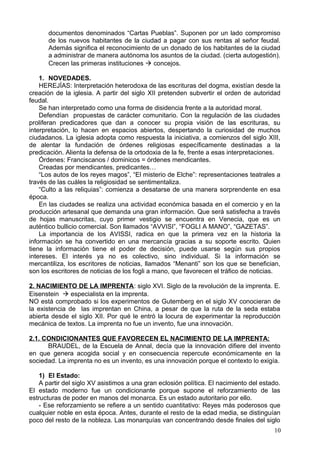 documentos denominados “Cartas Pueblas”. Suponen por un lado compromiso
de los nuevos habitantes de la ciudad a pagar con sus rentas al señor feudal.
Además significa el reconocimiento de un donado de los habitantes de la ciudad
a administrar de manera autónoma los asuntos de la ciudad. (cierta autogestión).
Crecen las primeras instituciones  concejos.
1. NOVEDADES.
HEREJÍAS: Interpretación heterodoxa de las escrituras del dogma, existían desde la
creación de la iglesia. A partir del siglo XII pretenden subvertir el orden de autoridad
feudal.
Se han interpretado como una forma de disidencia frente a la autoridad moral.
Defendían propuestas de carácter comunitario. Con la regulación de las ciudades
proliferan predicadores que dan a conocer su propia visión de las escrituras, su
interpretación, lo hacen en espacios abiertos, despertando la curiosidad de muchos
ciudadanos. La iglesia adopta como respuesta la iniciativa, a comienzos del siglo XIII,
de alentar la fundación de órdenes religiosas específicamente destinadas a la
predicación. Alienta la defensa de la ortodoxia de la fe, frente a esas interpretaciones.
Órdenes: Franciscanos / dominicos = órdenes mendicantes.
Creadas por mendicantes, predicantes…
“Los autos de los reyes magos”, “El misterio de Elche”: representaciones teatrales a
través de las cuáles la religiosidad se sentimentaliza.
“Culto a las reliquias”: comienza a desatarse de una manera sorprendente en esa
época.
En las ciudades se realiza una actividad económica basada en el comercio y en la
producción artesanal que demanda una gran información. Que será satisfecha a través
de hojas manuscritas, cuyo primer vestigio se encuentra en Venecia, que es un
auténtico bullicio comercial. Son llamados “AVVISI”, “FOGLI A MANO”, “GAZETAS”.
La importancia de los AVISSI, radica en que la primera vez en la historia la
información se ha convertido en una mercancía gracias a su soporte escrito. Quien
tiene la información tiene el poder de decisión, puede usarse según sus propios
intereses. El interés ya no es colectivo, sino individual. Si la información se
mercantiliza, los escritores de noticias, llamados “Menanti” son los que se benefician,
son los escritores de noticias de los fogli a mano, que favorecen el tráfico de noticias.
2. NACIMIENTO DE LA IMPRENTA: siglo XVI. Siglo de la revolución de la imprenta. E.
Eisenstein  especialista en la imprenta.
NO está comprobado si los experimentos de Gutemberg en el siglo XV conocieran de
la existencia de las imprentan en China, a pesar de que la ruta de la seda estaba
abierta desde el siglo XII. Por qué le entró la locura de experimentar la reproducción
mecánica de textos. La imprenta no fue un invento, fue una innovación.
2.1. CONDICIONANTES QUE FAVORECEN EL NACIMIENTO DE LA IMPRENTA:
BRAUDEL, de la Escuela de Annal, decía que la innovación difiere del invento
en que genera acogida social y en consecuencia repercute económicamente en la
sociedad. La imprenta no es un invento, es una innovación porque el contexto lo exigía.
1) El Estado:
A partir del siglo XV asistimos a una gran eclosión política. El nacimiento del estado.
El estado moderno fue un condicionante porque supone el reforzamiento de las
estructuras de poder en manos del monarca. Es un estado autoritario por ello.
- Ese reforzamiento se refiere a un sentido cuantitativo: Reyes más poderosos que
cualquier noble en esta época. Antes, durante el resto de la edad media, se distinguían
poco del resto de la nobleza. Las monarquías van concentrando desde finales del siglo
10
 