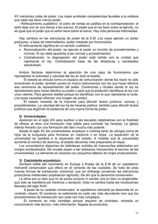 XV crecientes cotas de poder. Los reyes arrebatan competencias feudales a la nobleza
que cada vez tiene menos poder.
- Reforzamiento cualitativo: el cobro de rentas se justifica en la contraprestación: el
seño deja vivir en sus tierras a los siervos. El poder que el rey tiene sobre el ejército, no
es igual que el poder que el señor tiene sobre el siervo. Hay más personas intermedias.
Hay cambios en las estructuras de poder de la E.M. Los reyes ejercen un poder
jerárquico, a base de intermediarios: poder mediado por funcionarios.
El reforzamiento significa en un sentido cualitativo:
• Racionalización del poder: se ejecuta el poder en función de procedimientos y
normas. El rey debe ajustarse a las normas y procedimientos.
• Centralización: la disgregación del poder está reñida con la unidad que
representa el rey. Centralización base de las dictaduras y sociedades
absolutistas.
Ambos factores determinan la aparición de una capa de funcionarios que
representan la autoridad y voluntad del rey en todo el estado.
El estado se articula como un espacio de comunicación donde los reyes no sólo
acrecientan el poder, también ponen en marca instrumentos con los que hacer efectiva
esa ceremonia de representación del poder. (Ceremonia y rituales donde el rey es
representado para hacer efectivo su poder y para que la población identifique al rey con
unos valores. Para generar lealtad porque se identifican con lo que representa la corte.
Los reyes necesitan afianzar una imagen de poder).
El estado necesita de la imprenta para difundir textos jurídicos: normas y
procedimientos. La voluntad del rey ha de hacerse pública, también para difundir textos
políticos que legitiman la existencia de una nueva forma de poder.
2) Universidades:
Aparecen en el siglo XIII para sustituir a las escuelas catedralicias con la finalidad
de ofrecer al clero una formación más sólida para combatir las herejías. La iglesia
intenta frenarlo con una formación del clero mucho más potente.
Desde el siglo XV las universidades empiezan a nutrirse tanto de clérigos como de
hijos de la burguesía para formarse en medicina o en leyes. La expansión de la
universidad es paralela a la expansión del estado. A medida que la universidad
aumenta el número de alumnos, el estado demanda más preparados en leyes.
Los universitarios disponían de bibliotecas nutridas de manuscritos elaborados por
monjes enclaustrados. De monjes pasan a ser artesanos manuscritos al servicio de las
universidades. La demanda se solventa con pequeños talleres de mojes enclaustrados.
3) Crecimiento económico:
Sombart habla del nacimiento en Europa a finales de la E.M de un capitalismo
mercantil conservador que aflora en el contexto de las ciudades. Se trata de unas
nuevas formas de transacción comercial, que sin embargo conservan las estructuras
productivas medievales (explotación agrícola). De ahí que lo denomine conservador.
La tierra era un bien que no se podía comprar ni vender, era un bien no enajenable,
que sólo se transfería por herencia o donación. Esto no cambia hasta las revoluciones
liberales del siglo XVIII.
A pesar de su carácter conservador, el capitalismo mercantil se desarrolla en un
contexto urbano. El comercio no solamente es cada vez más abundante sino que los
procedimientos de transacción son cada vez más complejos.
El comercio es más complejo porque requiere de contratos, necesita un
conocimiento más técnico, más información, llegada de productos.
11
 