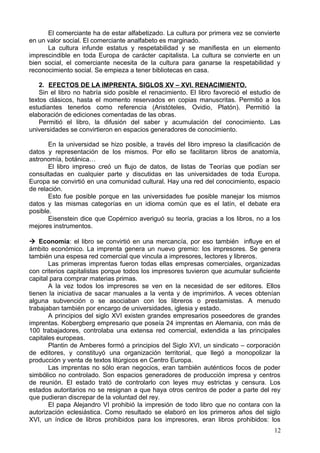 El comerciante ha de estar alfabetizado. La cultura por primera vez se convierte
en un valor social. El comerciante analfabeto es marginado.
La cultura infunde estatus y respetabilidad y se manifiesta en un elemento
imprescindible en toda Europa de carácter capitalista. La cultura se convierte en un
bien social, el comerciante necesita de la cultura para ganarse la respetabilidad y
reconocimiento social. Se empieza a tener bibliotecas en casa.
2. EFECTOS DE LA IMPRENTA. SIGLOS XV – XVI. RENACIMIENTO.
Sin el libro no habría sido posible el renacimiento. El libro favoreció el estudio de
textos clásicos, hasta el momento reservados en copias manuscritas. Permitió a los
estudiantes tenerlos como referencia (Aristóteles, Ovidio, Platón). Permitió la
elaboración de ediciones comentadas de las obras.
Permitió el libro, la difusión del saber y acumulación del conocimiento. Las
universidades se convirtieron en espacios generadores de conocimiento.
En la universidad se hizo posible, a través del libro impreso la clasificación de
datos y representación de los mismos. Por ello se facilitaron libros de anatomía,
astronomía, botánica…
El libro impreso creó un flujo de datos, de listas de Teorías que podían ser
consultadas en cualquier parte y discutidas en las universidades de toda Europa.
Europa se convirtió en una comunidad cultural. Hay una red del conocimiento, espacio
de relación.
Esto fue posible porque en las universidades fue posible manejar los mismos
datos y las mismas categorías en un idioma común que es el latín, el debate era
posible.
Eisenstein dice que Copérnico averiguó su teoría, gracias a los libros, no a los
mejores instrumentos.
 Economía: el libro se convirtió en una mercancía, por eso también influye en el
ámbito económico. La imprenta genera un nuevo gremio: los impresores. Se genera
también una espesa red comercial que vincula a impresores, lectores y libreros.
Las primeras imprentas fueron todas ellas empresas comerciales, organizadas
con criterios capitalistas porque todos los impresores tuvieron que acumular suficiente
capital para comprar materias primas.
A la vez todos los impresores se ven en la necesidad de ser editores. Ellos
tienen la iniciativa de sacar manuales a la venta y de imprimirlos. A veces obtenían
alguna subvención o se asociaban con los libreros o prestamistas. A menudo
trabajaban también por encargo de universidades, iglesia y estado.
A principios del siglo XVI existen grandes empresarios poseedores de grandes
imprentas. Kobergberg empresario que poseía 24 imprentas en Alemania, con más de
100 trabajadores, controlaba una extensa red comercial, extendida a las principales
capitales europeas.
Plantin de Amberes formó a principios del Siglo XVI, un sindicato – corporación
de editores, y constituyó una organización territorial, que llegó a monopolizar la
producción y venta de textos litúrgicos en Centro Europa.
Las imprentas no sólo eran negocios, eran también auténticos focos de poder
simbólico no controlado. Son espacios generadores de producción impresa y centros
de reunión. El estado trató de controlarlo con leyes muy estrictas y censura. Los
estados autoritarios no se resignan a que haya otros centros de poder a parte del rey
que pudieran discrepar de la voluntad del rey.
El papa Alejandro VI prohibió la impresión de todo libro que no contara con la
autorización eclesiástica. Como resultado se elaboró en los primeros años del siglo
XVI, un índice de libros prohibidos para los impresores, eran libros prohibidos: los
12
 