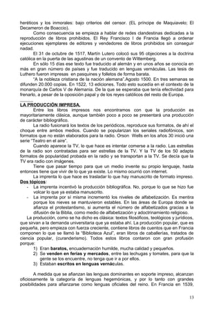 heréticos y los inmorales: bajo criterios del censor. (EL príncipe de Maquiavelo; El
Decameron de Boaccio).
Como consecuencia se empieza a hablar de redes clandestinas dedicadas a la
reproducción de libros prohibidos. El Rey Francisco I de Francia llegó a ordenar
ejecuciones ejemplares de editores y vendedores de libros prohibidos sin conseguir
nadad.
El 31 de octubre de 1517, Martín Lutero colocó sus 95 objeciones a la doctrina
católica en la puerta de las agustinas de un convento de WIttemberg.
En sólo 15 días ese texto fue traducido al alemán y en unos años se conocía en
más en gran número de países y fue traducido en lenguas vernáculas. Las tesis de
Luthero fueron impresas en pasquines y folletos de forma barata.
“A la nobleza cristiana de la nación alemana”.Agosto 1500. En tres semanas se
difunden 20.000 copias. En 1522, 13 ediciones. Todo esto sucedía en el contexto de la
monarquía de Carlos V de Alemania. De la que se esperaba que tenía efectividad para
frenarlo, a pesar de la oposición papal y de los reyes católicos del resto de Europa.
LA PRODUCCIÓN IMPRESA.
Entre los libros impresos nos encontramos con que la producción es
mayoritariamente clásica, aunque también poco a poco se presentará una producción
de carácter bibliográfico.
La radio fusionará los textos de los periódicos, reproduce sus formatos, de ahí el
choque entre ambos medios. Cuando se popularizan los seriales radiofónicos, son
formatos que no están elaborados para la radio. Orson Wells en los años 30 inició una
serie “Teatro en el aire”.
Cuando aparece la TV, lo que hace es intentar comerse a la radio. Las estrellas
de la radio son contratadas para ser estrellas de la TV. Y la TV de los 50 adapta
formatos de popularidad probada en la radio y se transportan a la TV. Se decía que la
TV era radio con imágenes.
Tiene que pasar tiempo para que un medio invente su propio lenguaje, hasta
entonces tiene que vivir de lo que ya existe. Lo mismo ocurrió con internet.
La imprenta lo que hace es trasladar lo que hay manuscrito de formato impreso.
Dos tópicos:
- La imprenta incentivó la producción bibliográfica. No, porque lo que se hizo fue
volcar lo que ya estaba manuscrito.
- La imprenta por sí misma incrementó los niveles de alfabetización. Es mentira
porque los nieves se mantuvieron estables. En las áreas de Europa donde se
afianza el protestantismo, si aumenta el número de alfabetizados gracias a la
difusión de la Biblia, como medio de alfabetización y adoctrinamiento religioso.
La producción, como se ha dicho es clásica: textos filosóficos, teológicos y jurídicos,
que sirvan a la demanda universitaria que ya estaba ahí. La producción popular, que es
pequeña, pero empieza con fuerza creciente, contiene libros de cuentos que en Francia
componen lo que se llamó la “Biblioteca Azul”, eran libros de caballerías, tratados de
ciencia popular, (curanderismo). Todos estos libros contaron con gran profusión
porque:
1) Eran baratos, encuadernación humilde, mucha calidad y pequeños.
2) Se venden en ferias y mercados, entre las lechugas y tomates, para que la
gente se los encuentre, no tenga que ir a por ellos.
3) Estaban escritos en lenguas vernáculas.
A medida que se afianzan las lenguas dominantes en soporte impreso, alcanzan
oficiosamente la categoría de lenguas hegemónicas, y por lo tanto con grandes
posibilidades para afianzarse como lenguas oficiales del reino. En Francia en 1539,
13
 