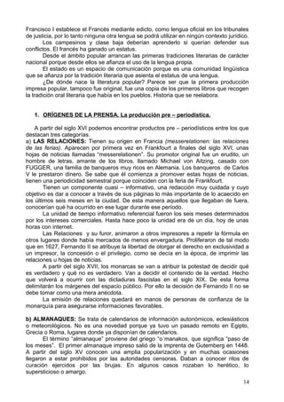 Francisco I establece el Francés mediante edicto, como lengua oficial en los tribunales
de justicia, por lo tanto ninguna otra lengua se podrá utilizar en ningún contexto jurídico.
Los campesinos y clase baja deberían aprenderlo si querían defender sus
conflictos. El francés ha ganado un estatus.
Desde el ámbito popular arrancan las primeras tradiciones literarias de carácter
nacional porque desde ellos se afianza el uso de la lengua propia.
El estado es un espacio de comunicación porque es una comunidad lingüística
que se afianza por la tradición literaria que asienta el estatus de una lengua.
¿De dónde nace la literatura popular? Parece ser que la primera producción
impresa popular, tampoco fue original, fue una copia de los primeros libros que recogen
la tradición oral literaria que había en los pueblos. Historia que se reelabora.
1. ORÍGENES DE LA PRENSA. La producción pre – periodística.
A partir del siglo XVI podemos encontrar productos pre – periodísticos entre los que
destacan tres categorías.
a) LAS RELACIONES: Tienen su origen en Francia (messerelationen: las relaciones
de las ferias). Aparecen por primera vez en Frankfourt a finales del siglo XVI, unas
hojas de noticias llamadas “messerelationen”. Su promotor original fue un erudito, un
hombre de letras, amante de los libros, llamado Michael von Aitzing, casado con
FUGGER, una familia de banqueros muy ricos en Alemania. Los banqueros de Carlos
V le prestaron dinero. Se sabe que él comienza a promover estas hojas de noticias,
tienen una periodicidad semestral porque coinciden con la feria de Frankfourt.
Tienen un componente cuasi – informativo, una redacción muy cuidada y cuyo
objetivo es dar a conocer a través de sus páginas lo más importante de lo acaecido en
los últimos seis meses en la ciudad. De esta manera aquellos que llegaban de fuera,
conocerían qué ha ocurrido en ese lugar durante ese período.
La unidad de tiempo informativo referencial fueron los seis meses determinados
por los intereses comerciales. Hasta hace poco la unidad era de un día, hoy de unas
horas con internet.
Las Relaciones y su furor, animaron a otros impresores a repetir la fórmula en
otros lugares donde había mercados de menos envergadura. Proliferaron de tal modo
que en 1627, Fernando II se atribuye la libertad de otorgar el derecho en exclusividad a
un impresor, la concesión o el privilegio, como se decía en la época, de imprimir las
relaciones u hojas de noticias.
A partir del siglo XVII, los monarcas se van a atribuir la potestad de decidir qué
es verdadero y qué no es verdadero. Van a decidir el contenido de la verdad. Hecho
que volverá a ocurrir con las dictaduras fascistas en el siglo XIX. De esta forma
delimitarán los márgenes del espacio público. Por ello la decisión de Fernando II no se
debe tomar como una mera anécdota.
La emisión de relaciones quedará en manos de personas de confianza de la
monarquía para asegurarse informaciones favorables.
b) ALMANAQUES: Se trata de calendarios de información autonómicos, eclesiásticos
o meteorológicos. No es una novedad porque ya tuvo un pasado remoto en Egipto,
Grecia o Roma, lugares donde ya disponían de calendarios.
El término “almanaque” proviene del griego “o´manakos, que significa “paso de
los meses”. El primer almanaque impreso salió de la imprenta de Gutemberg en 1448.
A partir del siglo XV conocen una amplia popularización y en muchas ocasiones
llegaron a estar prohibidos por las autoridades censoras. Daban a conocer ritos de
curación ejercidos por las brujas. En algunos casos rozaban lo herético, lo
supersticioso o amargo.
14
 