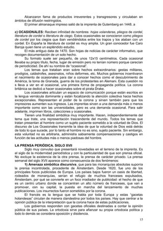 Alcanzaron fama de productos irreverentes y transgresores y circulaban en
ámbitos de difusión restringidos.
El primer almanaque impreso salió de la imprenta de Gutemberg en 1448. a
c) OCASIONALES: Reciben infinidad de nombres: hojas volanderas, pliegos de cordel,
literatura de cordel o literatura de ciego. Estos ocasionales se conocieron como pliegos
de cordel por los ciegos que iban vendiéndolos entre los trapos y los ataban con un
cordel. En España la literatura de cordel es muy amplia. Un gran conocedor fue Caro
Baroja quien tiene un espléndido estudio.
El más antiguo data de 1470. Son hojas de noticias de carácter informativo, que
recogen documentación de un solo hecho.
Su formato suele ser pequeño, de unos 12x15 centímetros. Cada ocasional
llevaba su propio título, fecha, lugar de emisión pero no tenían número porque carecían
de periodicidad. De ahí su nombre de “ocasional”.
Los temas que trataban eran sobre hechos extraordinarios: gestas militares,
prodigios, catástrofes, asesinatos, niños deformes, etc. Muchos gobiernos incentivaron
el nacimiento de ocasionales para dar a conocer hechos como el descubrimiento de
América, la toma de Granada, guerra de los protestantes en Alemani. Esta cuestión no
s lleva a ver en el ocasional, una primera forma de propaganda política. La corona
británica se dedicó a hacer ocasionales sobre el pirata Drake.
Los ocasionales articulan un espacio de comunicación porque están escritos en
la lengua vernácula dominante y están focalizando la atención colectiva hacia hechos
excepcionales. Representan el poder de la corona y sirven también para que los
impresores aumenten sus ingresos. Las imprentas sirven a una demanda más o menos
importante como son las universidades, pero es una demanda ocasional. Para salir
adelante, imprimen libros, colecciones y ocasionales.
Tienen una finalidad simbólica muy importante. Hacen, independientemente del
tema que trate, una representación trascendente del mundo. Todos los temas que
tratan presentan al hombre como un sujeto paciente sometido a la voluntad de Dios. El
discurso de Los Ocasionales transmite la idea de que la voluntad de Dios está detrás
de todo lo que sucede, por lo tanto el hombre no es sino, sujeto paciente. Sin embargo,
esta voluntad no es arbitraria, administra sabiamente compensaciones y castigos en
función de las actitudes más o menos piadosas del hombre.
LA PRENSA PERIÓDICA. SIGLO XVII
Siglo muy convulso que presentará novedades en el terreno de la imprenta. Es
el siglo de la modernidad periodística y con la particularidad de que son prensa oficial.
No excluye la existencia de la otra prensa, la prensa de carácter privado. La prensa
semanal del siglo XVII aparece como consecuencia de dos fenómenos:
1) Amenaza simbólica discursiva, que para las monarquías absolutas suponía
la prensa incontrolada, procedente de Ámsterdam. Desde 1620, fue uno de los
principales focos publicistas de Europa. Los países bajos fueron un oasis de libertad,
rodeados de monarquías, serían el refugio de muchos franceses expulsados,
Ámsterdam, por qué se convierte en un foco irradiador de publicidad: el hecho de que
es un centro urbano donde se concentran un alto número de franceses, que van a
promover, con su capital, la puesta en marcha del lanzamiento de muchas
publicaciones. Los insurrectos fueron sometidos por la corona.
El francés es la lengua que se habla por toda Europa y estas “gacetas
holandesas” circulan de manera clandestina por todos los países. Hay que centrar a la
opinión pública de la interpretación que la corona hace de estas publicaciones.
Los gobiernos responden con gacetas oficiales destinadas a contar la opinión
pública de sus países. La ortodoxia sirve para afianzar su propia ortodoxia política y
todo lo demás se considera oposición y disidencia.
15
 