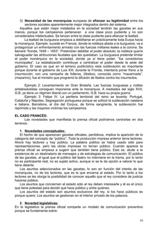 3) Necesidad de las monarquías europeas de afianzar su legitimidad entre los
sectores sociales aparentemente mejor integrados dentro del sistema.
Aquellos que están mejor instalados en la sociedad tendrán las gacetas en sus
manos, porque los campesinos pertenecen a una clase poco pudiente y no son
considerados intelectuales. Se lanzan entre la clase pudiente para afianzar la lealtad.
La lealtad de burguesía empieza a debilitarse en prácticamente toda Eurpa hacia
la monarquía. Ejemplo: sucede en Francia, donde la nobleza aliada a la burguesía, va a
protagonizar un enfrentamiento armado con las fuerzas militares leales a la corona. Se
llamará “fronda, 1649 – 1653”. Pretendían debilitar el poder absoluto: la nobleza quería
salvaguadar las atribuciones feudales que les quedaban. La burguesía pretende limitar
el poder monárquico en la sociedad, donde ya sí tiene poder. “los consistorios
municipales”. La estatalización contribuye a centralizar el poder desde la sede del
gobierno. El caso es que en el terreno publicístico esta sublevación es importante
porque durante el gobierno de Luis XIII, durante la Fronda, intentaría poner freno a la
insurrección, con una campaña de folleros, (libelos), conocida como “mazarinada”,
(mazarino), fue el ministro que programó la difusión de libelos contra los insurrectos.
Ejemplo 2: Levantamiento en Gran Bretaña. Las fuerzas burguesas y nobles
antiabsolutistas consiguen imponerse ante la monarquía. A mediados del siglo XVII,
G.B, ya tiene un régimen liberal con un parlamento. G.B. hace su propia guerra.
Ejemplo 3: Felipe IV. La periferia territorial del reino se levanta: Portugal,
Cataluña y Nápoles. Segregación portuguesa porque se sofocó la sublevación catalana
e italiana. Barcelona, el día del Corpus, de forma sangrienta, la sublevación fue
reprimida y las mayores víctimas los campesinos.
EL CASO FRANCÉS:
Las novedades que manifiesta la prensa oficial podríamos centrarlas en dos
terrenos:
1. Novedades conceptuales:
El hecho de que aparezcan gacetas oficiales, periódicos, implica la aparición de la
categoría del concepto de “público”. Toda la producción impresa anterior tenía lectores.
Ahora hay lectores y hay público. La palabra público se había usado sólo para
representaciones, pero las obras impresas no tenían público. Cuando aparece la
prensa oficial se empieza a sugerir que también tiene público. Esto es: alude a la
existencia de un destinatario de mensajes y de estrategias de comunicación. El público
de las gacetas, al igual que el público del teatro no interviene en la trama, por lo tanto
no es participante real, no es sujeto activo, aunque sí se le da opción a valorar lo que
tiene delante.
Los asuntos seleccionados en las gacetas, lo son en función del interés de las
monarquías, no de los lectores, que es la que encarna al estado. Por lo tanto a los
lectores se les otorga la posibilidad de conocer aquello que el rey considera de justicia
hacerse público.
Los asuntos que conciernen al estado sólo al rey deben interesarle y él es el único
que tiene potestad para decidir qué hace público y entre quiénes.
Los asuntos del estado son asuntos exclusivos del rey, si los hace públicos es
porque quiere. Los asuntos se gestionan en el interior privado de los palacios.
2. Novedad legislativas:
En lo legislativo la prensa oficial comparte un modelo de comunicación preventivo
porque se fundamenta sobre:
16
 