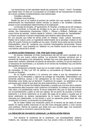 Las transiciones se han estudiado desde las posiciones “macro”, “micro”. Constatan
que desde hace 15 años se ha propuesto en el análisis de las transaciones el estudio
de nuevas variables complementarias a las tradicionales:
- Variables culturales.
- Variables comunicativas.
Desde las que no se explica el proceso de cambio sino que ayudan a explicarlo.
Anteriormente los historiadores habían cerrado su estudio a las variables culturales
porque no las consideraban determinantes en la explicación.
La Escuela de Annales, (4ª generación), R, Chartier, a finales de los 80 configura
una nueva corriente, la Escuela de Annales es la que se condensa en torno a una
revista, dos historiadores importantes (1929), L. Pebure y M.Bloch. Defienden una
nueva forma de estudiar historia desde la “cultura” y del concepto de “mentalidades”.
Lo hacen acudiendo a fuentes inexploradas para obtener datos desconocidos.
Es una escuela que habla de temas antes no tratados: mujer, cultura, educación.
Hablan de la cultura como un ingrediente determinante de la sociedad. Acaban en los
años 40 cuanto Francia es invadida por los nazis. Chartier forma parte de esa corriente
historiográfica, años 80. condensa una corriente historiográfica denominada “Nueva
historia cultural”, cuyo propósito es “elaborar no una historia social de la cultura sino
una historia cultural de lo social”.
LA REVOLUCIÓN FRANCESA. 1789. POR QUÉ TUVO LUGAR.
Es preciso interpretar el brote revolucionario del año 89 como resultado de la
invención de una nueva cultura política. La revolución francesa comienza por el
aumento de impuestos a los campesinos, también hay una crisis agraria por la sequía,
quiere decir carestía, deficiente circulación de alimentos y hambre, lo que se traduce en
un descenso de nacimientos y un aumento en el número de mortalidad, hay una brecha
demográfica importante.
Los campesinos protestan igual que en la edad media cuando hay un aumento
de impuestos. El Rey Luis XVI se plantea la convocatoria de Estados Generales,
(Cortes en España).
Es un órgano consultivo y lo convoca con vistas a que los campesinos se
convenzan de la necesidad y urgencia de sufragar los impuestos. Desencadena una
tremenda polémica, porque a los campesinos se les ocurre llevar a los Estados
Generales unos textos que se llamaron “Cuadernos de quejas”, se redactaron en las
parroquias para rebatir lo que dicen los otros estamentos y la corona, (1787).
En 1789 se reúnen los Estados Generales y sucede que a la hora de la votación
los estamentos altos proponen votar conforme a la tradición; la nobleza y el clero tenían
más votos y el campesinado menos. El tercer estamento dice que no está de acuerdo
con el procedimiento y piden el voto por cabeza. No se ponen de acuerdo y el tercer
estamento y el tercer estamento va al salón del juego de la pelota y sucede que el
tercer estamento se declara representante de la nación francesa. (Habían sido
instruidos por intelectuales, no fue fortuito y juran no separarse jamás hasta dar una
constitución a Francia. La revolución ha comenzado).
De no haber habido una revolución previa en el terreno de las ideas el tercer
estado no habría podido improvisar el uso del nuevo lenguaje político y unos nuevos
usos políticos. Hemos de suponer que antes tuvo que suceder algo, una revolución
menos conocida en el terreno cultural de las ideas.
LA CREACIÓN DE UN NUEVO LENGUAJE. LA REVOLUCIÓN PREVIA.
Fue decisiva la incidencia de la ilustración. Los enciclopedistas: Diderot,
Voltarire, etc. Llevaban años realizando una muy severa crítica al sistema. Estaban
18
 