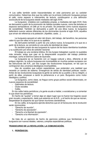  Los cafés también serán trascendentales en este panorama por su carácter
comunicativo. Habermas dice que los cafés son la primera institución burguesa porque
el café, como espacio e intercambio de lectura, contribuyeron a una definición
sociocultural de la burguesía desde mediados del siglo XVIII.
La burguesía cristaliza con cualidades propias, a mediados del siglo XVIII. Esto
se demuestra a partir de la promoción de hábitos sociales nuevos, como las tertulias en
espacios semipúblicos: el café ya no es privado. Se presentan como nuevos espacios
de sociabilidad. También se demuestra a partir de una ética nueva, la burguesía
defenderá nuevos valores diferentes de los dominantes durante el siglo XVIII, aquellos
que sirvan de referencia a la población. (Apellido, casta…).
La burguesía apoyará el valor del dinero, del trabajo, del beneficio, las personas
valen lo que son ellas no lo que es su apellido.
Se demuestra también a partir de una cultura nueva, la burguesía y lo que es a
partir de la lectura, se convierte en una seña de identidad de clase.
Es también propio de esa burguesía la ruptura de los lazos identitarios localistas
y su sustitución por otros de carácter nacional.
El trabajo es una condena bíblica. En los burgos trabajaban cuando no quedaba
más remedio, antes que caer en la despreciable ocupación del trabajo preferían
mendigar, como el Dómine Cabra de Quevedo.
La burguesía se va haciendo con un bagaje cultural y ético, diferente al del
antiguo régimen, la cultura burguesa era incompatible en muchos países europeos con
las estructuras del A.R., por eso surgen las revoluciones burguesas, en las que se
contraponen dos universos ideológicos incompatibles.
Uso de vocablos que cubren expectativas, que pretenden una realidad que
necesita un cambio de sistema. Emergencia de señas de identidad políticas: nación.
Antes de las revoluciones burguesas la gente se sentía de su pueblo y de su religión, a
partir de ellas, empiezan a sentir la pertenencia a un país. Burguesía como motor
ideológico y político.
La burguesía, como clase, se fragua como grupo político social diferenciado, en
nuevos espacios de sociabilidad:
- Gabinetes de lectura.
- Clubs sociales
- Cafés.
En los cafés había periódicos y la gente acude a hablar, a socializarse y a comentar
lo que dicen los periódicos.
En hecho de “quedar” a tomar algo en algún lugar que no fueran los hogares causó
gran revuelo y expectación, dado que estamos en el A.R., y el hecho de que se reúnan,
despertaban la sospecha de que fueran reuniones clandestinas.
En los cafés, la burguesía ejercita derechos que en el transcurso de la revolución
serán reconocidos:
- “Derecho de reunión”.
- “Derecho de asociación”.
- “Derecho a la libertad de expresión”.
- “Derecho a la información”.
Se trata de un ejercicio de hecho de ejercicios públicos que familiarizan a la
burguesía con nuevos ideales, valores y amplías expectativas políticas.
TRANSCURSO DE LA REVOLUCIÓN. LA COMUNICACIÓN.
1. PERIÓDICOS:
20
 