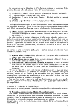 Lo primero que ocurre, 14 de julio de 1789. París se desborda de periódicos. En los
próximos 6 meses, salen a la calle, al menos 250 periódicos nuevos.
a) Moderados: EL Patriota Francés (Brissot) / El Correo de Provenza (Mirabean).
b) Liberal – Radicales: El amigo del pueblo. Marat.
c) Absolutistas: El diario de la biblia. Gautirer. / El diario político y nacional.
Rivalkot.
d) Oficiales: La gaceta. Pasa a ser diaria. / Le jorunal de debats.
Toda la prensa revolucionaria de una u otra tendencia, resultó indispensable porque
dio legitimidad al proceso y fijó un modelo periodístico que permanece durante todo el
siglo XIX, la prensa política. Es una prensa de opinión con los siguientes objetivos:
1) Educar al ciudadano: formarle, instruirle en una nueva cultura política (lealtad a
los valores que inspira un sistema. Por eso hablamos de cultura libera, cultura
democrática…).
La cultura política se gesta y está dotada de información sobre las instituciones, y
su funcionamiento, está asociada a ese funcionamiento. La cultura política tiene una
dimensión afectiva que relaciona al individuo con el sistema. Cómo se infunde la cultura
política? La población se alimenta de esa cultura en los mmcc o en espacios de
socialización secundaria (comunicación), estos espacios afianzan el vínculo entre el
sistema y el ciudadano.
La prensa es una herramienta pedagógica – política porque fomenta una nueva
identidad: “Ciudadano libre”.
2) Movilizar a la población: Alentar a la participación y acción política, arriesgar la
vida por unas ideas políticas.
3) Divulgación de nuevas ideas: define un nuevo discurso político en el que se
rompen todos los mitos del antiguo régimen.
4) Estructuración – articulación de corrientes de opinión: la prensa es anterior
en el tiempo a los partidos políticos, de ahí que la prensa política no sea una
prensa de partidos, son periódicos de corrientes de opinión porque no hay
liderazgos.
Girondinos y Jacobinos eran corrientes de opinión (provenían de clubs de lectura
“Club de Los Cordelieres”, y a partir de ahí empiezan a ser conocidos, Robespiere,
Rouseau) Nacen de una tertulia y se encuentran con que ocupan una parte
importantísima de la asamblea, a la izquierda, de ahí a la diferencia entre ideologías,
porque los girondinos se sentaban a la derecha.
Los jacobinos se dan a conocer a partir de plataformas de opinión como son los
periódicos, son un instrumento de cohesión política y los grupos políticos toman forma
por los periódicos.
1º Tertulia  2º Periódico  3º grupo político
La prensa es un producto urbano – burgués – masculino. Mmcc integran a los lectores.
5) Proyectar personalidades políticas. Afianzar liderazgos:
Las grandes personalidades de la revolución se construyen en la praxis político –
periodistas. Los grandes nombres de la revolución escriben en periódicos. De ningún
periódico político se espera rentabilidad económica, sólo se esperan réditos políticos.
El periódico es el trampolín necesario para forjar su carrera política.
Los partidos no tenían sedes, tenían su propio periódico (Cánovas, Sagasta, Silvela,
Romanones…).
21
 