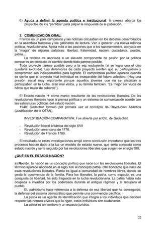 6) Ayuda a definir la agenda política e institucional: la prensa abarca los
proyectos de los “partidos” para palpar la respuesta de la población.
2. COMUNICACIÓN ORAL:
Francia es un país campesino y las noticias circulaban en los debates desarrollados
en la asamblea francesa y los gabinetes de lectura. Van a generar una nueva retórica
política, revolucionaria. Apela más a las pasiones que a los razonamientos, apoyada en
la “magia” de algunas palabras: libertad, fraternidad, nación, ciudadanía, pueblo,
patria…
La retórica va asociada a un elevado componente de pasión por la política
porque es un contexto de cambio donde todo parece posible.
Todo proyecto parece posible pero a la vez excluyente (si se logra uno el otro
quedaría excluído). Los defensores de cada proyecto sienten que su participación y
compromiso son indispensables para lograrlo. El compromiso político aparece cuando
se siente que el proyecto vital individual es inseparable del futuro colectivo. (Hay una
presión social muy importante porque aquellos jóvenes que no se alistaban o
participaban en la lucha, eran mal vistos, y su familia también. “Es mejor ser viuda de
héroe que mujer de cobarde”).
El Estado nación  como marco resultante de las revoluciones liberales. De las
revoluciones liberales nace la prensa política y un sistema de comunicación acorde con
las estructuras políticas del estado nación.
1948: Godechot formuló por primera vez el concepto de Revolución Atlántica
(Justificación de la OTAN).
INVESTIGACIÓN COMPARATIVA: Fue abierta por el Cto, de Godechot.
- Revolución liberal británica del siglo XVII
- Revolución americana de 1776.
- Revolución de Francia 1789.
El resultado de estas investigaciones arrojó como conclusión importante que los tres
procesos habían dado a la luz un modelo de estado nuevo, que sería conocido como
estado nación y sería seguido por las revoluciones liberales que surgen en el siglo XIX.
¿QUÉ ES EL ESTADO NACIÓN?
a) Nación: la nación es un concepto político que nace con las revoluciones liberales. El
término aparece asociado en el siglo XIX al concepto patria, otro concepto que nace de
esas revoluciones liberales. Patria es igual a comunidad de hombres libres, donde se
gesta la convivencia de la familia. Para los liberales, la patria, como espacio, es una
conquista de libertad, ha sido fraguada en la lucha revolucionaria. La patria había sido
ocupada e invadida por los poderosos durante el antiguo régimen y la recupera el
pueblo.
EL patriotismo hace referencia a la defensa de esa libertad que ha conseguido,
la defensa del sistema democrático que permite una convivencia pacífica.
La patria es un agente de identificación que integra a los individuos que deciden
respetar las normas cívicas que la rigen, estos individuos son ciudadanos.
La patria es un territorio y un espacio jurídico.
22
 
