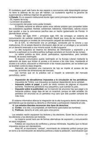 El ciudadano que4 sale fuera de ese espacio e convivencia está desprotegido porque
no tiene la defensa de los que allí habitan. La ciudadanía significa la garantía de
supervivencia y defensa (régimen de garantías)
b) Estado: Es un espacio institucional donde rigen como principios fundamentales:
- EL imperio de la ley
- La división de poderes
- La concepción del poder como poder limitado.
El Estado nacional se afianza sobre unos valores propios que comparten todos
los ciudadanos (igualdad, libertad, solidaridad, tolerancia, fraternidad), valores cívicos
que ayudan a que la convivencia pacífica sea un hecho (gobernador de Florida 
permite llevar armas).
Finales del siglo XVIII – principios siglo XIX: Se consagra un sistema de
comunicación de carácter restrictivo. El estado liberal que nace de las revoluciones
burguesas propugna un modelo de comunicación cargado de restricciones.
En el A.R., la información era un privilegio, conducido por la corona y sus
instituciones. En el estado liberal la información deja de ser un privilegio y se convierte
en un derecho reservado a una minoría social, la alta burguesía.
La alta burguesía se reserva los derechos de información y expresión y el
derecho a participar en la esfera política (sufragio censitario en función de las rentas).
La esfera pública es libre, plural, participativa, representativa, pero también
limitada, de acceso restringido.
El espacio comunicativo queda restringido en la Europa Liberal mediante la
aplicación de leyes que limitan el acceso a la prensa a los más ricos, impidiendo el
acceso a la cultura, educación e información a las masas populares, así se evitará que
se levanten contra la clase dirigente.
Haciendo del periódico una mercancía de lujo se impide el acceso de las
mayorías, se limitan las dimensiones del mercado.
Las normas que en la práctica van a impedir la extensión del mercado
periodístico, serán:
- Imposición de elevadísimos impuestos a la circulación de los periódicos:
impuestos de Timbre. Los impuestos se duplican dependiendo de la cantidad.
- Impuesto sobre el papel: a partir de cierto número de páginas el impuesto
aumenta. Tendremos periódicos muy pequeños y que cuentan lo justo.
- Impuesto sobre la publicidad: por la inserción de anuncios hay que pagar a la
hacienda pública, luego deja de ser un incentivo, porque no sale rentable. Un
periódico sin anuncios es un periódico muy caro que solo pueden comprar los
más ricos.
El sistema informativo afianza la integración de la alta burguesía dentro del sistema,
permitiendo que se exprese su derecho a informarse y participación mediante el voto.
 Los estados liberales reconocen dos tipos de derechos:
a) Civiles: a la vida, a la propiedad, al matrimonio (para todos los hombres)
b) Políticos: derecho al voto, solo para unos pocos.
Los estados nación equiparan los lectores y los electores. Quien lee la prensa son
los electores y los electores son lectores.
La mayoría social hará uso de formas alternativas de expresión y comunicación
en esos márgenes:
Folletos (en coyuntura de conflictos) y prensa intimbrada. Aquellos que no llevan
impuestos porque son clandestinos.
Años 40: el movimiento “cartista”, movimiento de contenido político porque gira
en torno a la reivindicación de derechos políticos a toda la población, reivindicación que
23
 