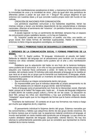 En las manifestaciones socializamos el dolor, y marcamos la línea divisoria entre
la inmoralidad de unos y la moralidad de otros. ¿Nos da igual abrir dos periódicos de
diferentes países a pesar de que sean en = lengua? No porque elegimos el que
sintonice con nuestras ideas y el que concrete nuestra propia visión del mundo en las
noticias.
CREACIÖN DE NACIONES POR COMUNICACIÓN.
Los periódicos españoles comunican a los habitantes españoles, tienen las
mismas noticias y tienen una temática dependiendo de las características e intereses
nacionales. Afianzan el sentimiento del “nosotros”. Un periódico francés comunica a los
ciudadanos franceses.
A escala regional: no hay un sentimiento de identidad, tampoco hay un espacio
de comunicación propio castellano leonés, y sí lo hay en Cataluña.
EL “nosotros” puede ser una generación, un pueblo, una tribu, una nación, un
grupo social. Son todas formas de identidad superpuestas. Hablar de identidades
entonces no tiene ninguna apoyatura sociológica, es irracional.
TEMA 2: PRIMERAS FASES DE DESARROLLO COMUNICATIVO.
1. ORÍGENES DE LA COMUNICACIÓN SOCIAL Y FORMAS PRIMITIVAS DE LA
MISMA.
En 1921 E. Saphir publica. “El lenguaje: introducción al estudio del habla”.
Defiende la relación del lenguaje con el pensamiento pero también con la evolución
histórica con otras variables sociales como pudiera ser el arte u otra manifestación
creativa.
Establecía que la adquisición del habla no era fruto de la herencia biológica,
como pudiera ser el comunicar. A un niño no hay que enseñarle a andar porque cuando
adquiere una madurez física comenzará a andar. El habla es fruto de los hábitos
sociales, del contexto social. El individuo sólo está abocado al lenguaje en la medida en
que nace en el seno de un grupo que le transmite sus tradiciones. El lenguaje, añade,
representa la posibilidad de articular un inventario de todas las experiencias colectivas
imprescindibles para:
- Que el individuo se integre correctamente dentro del grupo.
- Es imprescindible para que el individuo desarrolle su propio pensamiento no de
forma aislada sino en relación al grupo donde está formándose.
Tanto el lenguaje como el pensamiento son fruto de la interacciópn social. (Ejemplo
bebé: porqué se le habla? No hagas esto, hazlo así… A través del lenguaje integramos
al bebé dentro de nuestra propia cultura y forma de ver las cosas. La educación es
decir NO, porque los niños son desinhibidos y hay que prohibirles algunas cosas.
“Indaptado” aquel sujeto que no ha integrado las formas que le fueron emitiendo desde
pequeño.
“Inventario de tradiciones”. El contexto en el que nos formamos nos marca a fuego
por mucho que salgamos de él y viajemos.
El pensamiento individual lo forjamos dentro del grupo. Estamos marcados por
los conocimientos y hábitos que adquirimos dentro de ese grupo donde crecemos. De
la misma manera que el mundo real, la experiencia material condiciona el lenguaje, el
mundo real también en cierta medida está construido por el lenguaje. Lo que vemos en
nuestro alrededor depende del lenguaje. (Esquimales: colores blanco). No hay dos
idiomas lo suficientemente parecidos para que se considere que representan la misma
realidad de la misma manera.
3
 