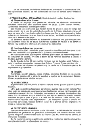 En las sociedades pre-literarias en las que ha prevalecido la comunicación oral,
las experiencias sociales, se han condensado en o que se conoce como “Tradición
oral”
1.1.TRADICIÓN ORAL: JAN VANSINA. Divide la tradición oral en 5 categorías:
a) El aprendizaje y los rituales:
A través del lenguaje cada generación transmite las siguientes herramientas
culturales necesarias para sobrevivir dentro del grupo. (Cómo cultivar, cocinar).
Aprendizaje relacionado con la supervivencia.
Los rituales son ceremonias que marcan dentro del grupo el paso del tiempo del
propio grupo y de la vida de cada individuo dentro de él. Fiestas populares, marcan el
paso de cada año. Los rituales colectivos tienen una fuerte carga normativa, todos
saben lo que tienen que hacer en determinadas fechas, (navidad), estrechan vínculos,
afianzan la existencia del grupo.
La disidencia de las tradiciones no acaban con la tradición sino que excluyen a los
que disienten porque no se dejará iluminar las ciudades en navidad o de cenar en
familia. Hay un colectivo interesado en preservar las tradiciones.
b) Nombres de lugares y personas:
Marcan la identidad cultural del grupo ¿qué otras variables participan para poner
nombre a un niño? El azar queda excluido, por tanto, variables culturales.
En la dictadura no se podían poner nombres que no sean de tradición española o
no estuvieran en español. Ahí está el boom de los nombres catalanes o vascos o
tradición guanche o canaria.
En la década de los 40 hay muchos hombres que se llamaban José Antonio, y
anteriormente no se conocía a ninguno. José Antonio Primo de Rivera marcó un hito.
Los nombres de vírgenes se ponen muy de moda en el franquismo porque lo
español era muy importante.
c) POESÍA:
Romances, canción popular, poesía mística, oraciones: tradición de un pueblo.
Dentro de la poesía está el alma, lo subjetivo y creativo de la comunidad. Deseos,
ideales, espectaculares, miedos, anhelos…
d) NARRACIONES:
Experiencia de una comunidad, la historia, siempre nos ha gustado que nos cuenten
historias.
¿Por qué nos sentimos fascinados por el cine o cuando nos cuentan historias? En
ellos están las historias de nuestra comunidad, las historias siempre han interesado a la
sociedad en general. Aportan distracción, trascienden a los valores, trascienden a los
textos. Las narraciones, aunque sean ficticias, nos ayudan a entender nuestra realidad
cotidiana, lo que le pasa al grupo o a cada uno de nosotros, “cada película, libro,
merece tantas lecturas como espectadores” Las narraciones ayudan a ampliar los
horizontes personales. Noticias también. Auge de la prensa barata: ampliación de
miras: la realidad se modifica.
e) REPERTORIOS LEGALES:
Compendio de normas acuñados por la costumbre. La tradición oral se transmite
globalmente de generación en generación y desempeña una poderosa función como
agente integrador y cohesionador dado su valor de uso. NO tenía valor de cambio, al
margen de mercados.
Se ha mantenido como un patrimonio resistente a multitud de agentes disolventes
como la urbanización, la influencia de los mmcc…
4
 