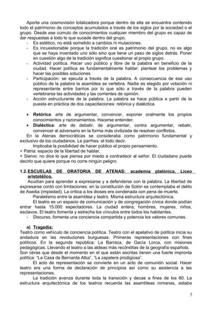 Aporta una cosmovisión totalizadora porque dentro de ella se encuentra contenido
todo el patrimonio de conceptos acumulados a través de los siglos por la sociedad o el
grupo. Desde ese cúmulo de conocimientos cualquier miembro del grupo es capaz de
dar respuestas a todo lo que sucede dentro del grupo.
- Es estético, no está sometido a cambios ni mutaciones.
- Es incuestionable porque la tradición oral es patrimonio del grupo, no es algo
que se haya inventado uno sólo sino que tiene un paso de siglos detrás. Poner
en cuestión algo de la tradición significa cuestionar al propio grupo.
- Actividad política. Hacer uso público y libre de la palabra en beneficio de la
ciudad. Hacer política es fundamentalmente hablar: plantear los problemas y
hacer las posibles soluciones
- Participación: se ejecuta a través de la palabra. A consecuencia de ese uso
público de la palabra la asamblea se vertebra. Nadie es elegido por votación ni
representante entre barrios por lo que sólo a través de la palabra pueden
vertebrarse las actividades y las corrientes de opinión.
- Acción estructurante de la palabra. La palabra se hace pública a partir de la
puesta en práctica de dos capacitaciones: retórica y dialéctica.
• Retórica: arte de argumentar, convencer, exponer oralmente los propios
conocimientos y razonamientos. Hacerse entender.
• Dialéctica: arte de debatir, de argumentar, contra argumentar, rebatir,
convencer al adversario en la forma más civilizada de resolver conflictos.
En la Atenas democráticas se consideraba como patrimonio fundamental y
exclusivo de los ciudadanos. Le parrhes: el todo decir.
Implicaba la posibilidad de hacer público el propio pensamiento.
+ Patria: espacio de la libertad de hablar.
+ Siervo: no dice lo que piensa por miedo a contradecir al señor. El ciudadano puede
decirlo que quiere porque no corre ningún peligro.
1.2.ESCUELAS DE ORATORIA DE ATENAS: academia platónica, Liceo
aristotélico.
Acudían para aprender a expresarse y a defenderse con la palabra. La libertad de
expresarse contó con limitaciones: en la constitución de Solón se contemplaba el delito
de Asedia (impiedad). La crítica a los dioses era condenada con pena de muerte.
Paralelismo entre la asamblea y teatro. Misma estructura arquitectónica.
El teatro es un espacio de comunicación y de congregación cívica donde podían
entrar hasta 15.000 espectadores. La ciudad entera, hombres, mujeres, niños,
esclavos. El teatro fomenta y estrecha los vínculos entre todos los habitantes.
- Discurso, fomenta una conciencia compartida y potencia los valores comunes.
a) Tragedia:
Teatro como vehículo de conciencia política. Teatro con el apelativo de política inicia su
andadura en las revoluciones burguesas. Primeras representaciones con fines
políticos. En la segunda república: La Barraca, de Gacía Lorca, con misiones
pedagógicas. Llevando el teatro a las aldeas más recónditas de la geografía española.
Son obras que desde el momento en el que están escritas tienen una fuerte impronta
política: “La Casa de Bernarda Alba”, “La zapatera prodigiosa”.
El acto de representación se convierte en un acto de comunión social. Hacer
teatro era una forma de declaración de principios así como su asistencia a las
representaciones.
La tradición avanza durante toda la transición y decae a fines de los 80. La
estructura arquitectónica de los teatros recuerda las asambleas romanas, estaba
5
 