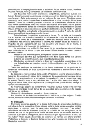 pensada para la congregación de toda la sociedad. Acude toda la ciudad, hombres,
mujeres y siervos, niños y extranjeros. Es un acto de comunión única.
Las tragedias representan dionisiacos competitivos, concurrían autores que
habían de representarse una única vez en días consecutivos dependiendo de las obras
que llevaran. Cada auto concurría con un máximo de tres obras. El público nunca
asumió un papel pasivo, intervenía en la valoración de la obra, con desinhibición y con
libertad. Cuando las obras no gustaban, la libertad de expresión era tal que se decían
todo tipo de barbaridades. Pero sólo se daba esta libertad en el teatro. De ahí que sea
un lugar extraordinario donde las normas son excepcionales, porque todos son iguales.
Hay un principio de equiparación social que fuera del teatro no existe. Teatro = lugar de
excepción. El público se implicaba en la representación de la obra. A partir del siglo IV,
la representación de tragedias empezó a decaer.
Estos festivales competitivos empezaron a decaer. En particular de la tragedia,
fue en Atenas una auténtica institución social porque la ciudad se hacía teatro, la
ciudad era el centro de la representación. Tienen una finalidad lúdica y además las
narraciones nos ayudan a comprender el entorno, nos ofrecen claves. En relación a la
tragedia: es una representación que les devuelve una imagen de sí mismo, la
representación es una imagen de los ciudadanos.
La tragedia es una institución, las tramas de las tragedias son siempre lejanas
pero próximas en los temas porque son temas intrínsecamente humanos: pasión –
reflexión, miedos.
Presentan una tensión explícita, siempre dos tipos de personaje:
- Coro: sujeto colectivo que representa el sentir de la ciudad donde esté ubicada
la trama. Es un sentir unánime que respalda al protagonista.
- El individuo: tensión entre el ser y el deber ser. La ciudad se representa en el cor
que dicta el deber ser, mientras que el individuo está guiado por el Pathos, por el
instinto.
Todas las tensiones se precipitan por la fuerza arrolladora de las pasiones. La
tensión es fundamental en estas obras donde se representa la tensión entre el deber
ser y el ser.
La tragedia es representativa de la acción. (Aristóteles) y como tal acción estamos
hablando de un sujeto. El núcleo de la tragedia es de una acción representada por un
hombre, que se encuentra en la encrucijada de una elección, que le compromete hasta
la muerte. Elección entre el ser y el deber ser. “La vida, vivir, siempre es elegir”. Si
elegimos somos libres, si se deja arrastrar por las pasiones, por el destino, se elige la
opción abocada al triunfo.
La mujer ocupa papeles de extraordinaria relevancia aunque nunca como heroínas.
Dotadas de grandeza moral, deriva de su capacidad para condolerse de la tragedia
sufrida por los hombres.
Si el ámbito de pasiones – masculino / dolor – mujeres.
Las hazañas de los hombres acaban siendo redimidos por las mujeres. El dolor
redime, redime la catástrofe ocasionada por los errores masculinos.
b) COMEDIA:
Patrimonio ateniense, popular en la época de Pericles. Se presentaban también en
estivales de forma competitiva. Es un género profano, trata temas generales, política,
costumbres, a menudo trata de personajes singulares conocidos. “Las nubes”.
Aristófanes se mofa de Aristóteles (platón). La comedia es una transgresión de las
normas, es una vía de provocación donde el orden social se encuentra alterado, el
antihéroe suele ser el protagonista, el rico ridiculizado por alguien inferior a ellos, por
“las nubes”. Platón acusó a la comedia de corromper las normas y de alterar el orden.
Platón llegó a defender el destierro de los cómicos y la imposición de limitaciones a la
libertad de expresión.
6
 
