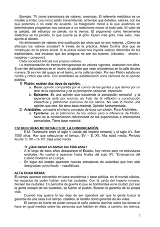 Ejemplo: TV como transmisora de valores, creencias. El referente mediático es un
modelo a imitar. Los mmcc están transmitiendo, al tiempo que debates, valores, con los
que podemos o no estar de acuerdo. La trasgresión moral a la que asistimos en
determinados programas nos conduce a un relativismo moral: el todo vale. El valor de
la calidad, del esfuerzo se pierde, no lo vemos. El argumento como herramienta
dialéctica se ha perdido, lo que cuenta es el grito. Quien más grita, más valor, más
aporta al debate.
No eliminación de valores sino sustitución por otros que no son mejores. ¿Cómo se
afianzan los valores sociales? A través de la práctica. Adela Cortina dice que se
construyen en la praxis social. Si la praxis social nos inyecta valores diferentes de los
tradicionales, nos inculcan que los antiguos no son los buenos. (Abuelos – ahorro /
nosotros – consumo).
Cada sociedad articula sus propios valores.
La representación de tramas transgresoras de valores vigentes, acabarán con ellos.
Si se ríen del poderoso en el teatro, es posible que vean al poderoso en la calle de otra
manera. Si se ríen del guapo en el teatro, en la calle también. Por eso Platón estaba en
contra y criticó esa obra. Con Aristóteles se establecieron unos cánones de la opinión
pública.
1) Platón: existen dos tipos de opinión.
a. Doxa: opinión compartida por el común de las gentes y que deriva por un
lado de la experiencia y de la percepción sensorial. Impresión.
b. Episteme: Es una opinión que trasciende la percepción sensorial y la
experiencia está por encima, es fruto de la reflexión y construcción
intelectual y patrimonio exclusivo de los sabios. No vale lo mismo una
opinión que otra. No tiene base material. Opinión fundamentada.
2) Aristóteles: comparte el mismo concepto de doxa con platón. Para Aristóteles:
a. Episteme: es el patrimonio de los sabios pero a diferencia de Platón,
nace de la condensación reflexionada de las experiencias e impresiones
sensoriales. Tiene base material.
ESTRUCTURAS MEDIEVALES DE LA COMUNICACIÓN.
E.M: Transcurre entre el siglo V (caída del imperio romano) y el siglo XV. Son
1000 años. Hay que seleccionar el tiempo: SV – S. XII. Alta edad media. Período
feudal. S. XII – S- XV: Baja edad media.
 ¿Qué tienen en común los 1000 años?
- A lo largo de esos años desaparece el Estado, hay reinos pero no estructuras
estatales. No vuelve a aparecer hasta finales del siglo XV. “Emergencia del
Estado moderno en Europa.
- En lugar del estado aparecen nuevas estructuras de autoridad que han sido
designadas como feudo - vasalláticas.
ALTA EDAD MEDIA:
El campo aparece convertido en base económica y base política, en el mundo clásico,
los espacios de poder habían sido las ciudades. Con la caída del imperio romano,
decaen las ciudades. En períodos de guerra lo que se bombardea es la ciudad, por eso
la gente escapó de las ciudades, se fueron al pueblo. Buscan la garantía de su propia
vida.
Cuando hay guerra la ley deja de ser operativa así que la gente busca la
garantía de una casa e el campo, castillos, el castillo como garantía de las vidas.
El campo es fuerte de poder porque el seño ostenta dominio sobre las tierras lo
hace en igual medida sobre las personas que habitan en ellas, a cambio, los siervos,
7
 