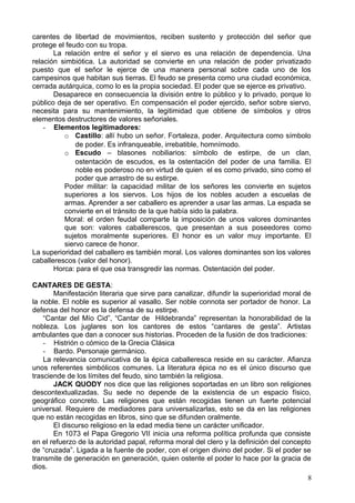 carentes de libertad de movimientos, reciben sustento y protección del señor que
protege el feudo con su tropa.
La relación entre el señor y el siervo es una relación de dependencia. Una
relación simbiótica. La autoridad se convierte en una relación de poder privatizado
puesto que el señor le ejerce de una manera personal sobre cada uno de los
campesinos que habitan sus tierras. El feudo se presenta como una ciudad económica,
cerrada autárquica, como lo es la propia sociedad. El poder que se ejerce es privativo.
Desaparece en consecuencia la división entre lo público y lo privado, porque lo
público deja de ser operativo. En compensación el poder ejercido, señor sobre siervo,
necesita para su mantenimiento, la legitimidad que obtiene de símbolos y otros
elementos destructores de valores señoriales.
- Elementos legitimadores:
o Castillo: allí hubo un señor. Fortaleza, poder. Arquitectura como símbolo
de poder. Es infranqueable, irrebatible, homnímodo.
o Escudo – blasones nobiliarios: símbolo de estirpe, de un clan,
ostentación de escudos, es la ostentación del poder de una familia. El
noble es poderoso no en virtud de quien el es como privado, sino como el
poder que arrastro de su estirpe.
Poder militar: la capacidad militar de los señores les convierte en sujetos
superiores a los siervos. Los hijos de los nobles acuden a escuelas de
armas. Aprender a ser caballero es aprender a usar las armas. La espada se
convierte en el tránsito de la que había sido la palabra.
Moral: el orden feudal comparte la imposición de unos valores dominantes
que son: valores caballerescos, que presentan a sus poseedores como
sujetos moralmente superiores. El honor es un valor muy importante. El
siervo carece de honor.
La superioridad del caballero es también moral. Los valores dominantes son los valores
caballerescos (valor del honor).
Horca: para el que osa transgredir las normas. Ostentación del poder.
CANTARES DE GESTA:
Manifestación literaria que sirve para canalizar, difundir la superioridad moral de
la noble. El noble es superior al vasallo. Ser noble connota ser portador de honor. La
defensa del honor es la defensa de su estirpe.
“Cantar del Mío Cid”, “Cantar de Hildebranda” representan la honorabilidad de la
nobleza. Los juglares son los cantores de estos “cantares de gesta”. Artistas
ambulantes que dan a conocer sus historias. Proceden de la fusión de dos tradiciones:
- Histrión o cómico de la Grecia Clásica
- Bardo. Personaje germánico.
La relevancia comunicativa de la épica caballeresca reside en su carácter. Afianza
unos referentes simbólicos comunes. La literatura épica no es el único discurso que
trasciende de los límites del feudo, sino también la religiosa.
JACK QUODY nos dice que las religiones soportadas en un libro son religiones
descontextualizadas. Su sede no depende de la existencia de un espacio físico,
geográfico concreto. Las religiones que están recogidas tienen un fuerte potencial
universal. Requiere de mediadores para universalizarlas, esto se da en las religiones
que no están recogidas en libros, sino que se difunden oralmente.
El discurso religioso en la edad media tiene un carácter unificador.
En 1073 el Papa Gregorio VII inicia una reforma política profunda que consiste
en el refuerzo de la autoridad papal, reforma moral del clero y la definición del concepto
de “cruzada”. Ligada a la fuente de poder, con el origen divino del poder. Si el poder se
transmite de generación en generación, quien ostente el poder lo hace por la gracia de
dios.
8
 