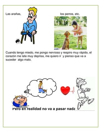 Las arañas, los perros, etc.
Cuando tengo miedo, me pongo nervioso y respiro muy rápido, el
corazón me late muy deprisa, me quiero ir y pienso que va a
suceder algo malo.
Pero en realidad no va a pasar nada malo.
 