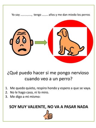 Yo soy ……………, tengo …….. años y me dan miedo los perros
¿Qué puedo hacer si me pongo nervioso
cuando veo a un perro?
1. Me quedo quieto, respiro hondo y espero a que se vaya.
2. No le hago caso, ni lo miro.
3. Me digo a mi mismo:
SOY MUY VALIENTE, NO VA A PASAR NADA
 