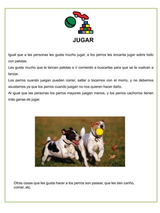 Otras cosas que les gusta hacer a los perros son pasear, que les den cariño,
comer, etc.
JUGAR
Igual que a las personas les gusta mucho jugar, a los perros les encanta jugar sobre todo
con pelotas.
Les gusta mucho que le lancen pelotas e ir corriendo a buscarlas para que se la vuelvan a
lanzar.
Los perros cuando juegan pueden correr, saltar o tocarnos con el morro, y no debemos
asustarnos ya que los perros cuando juegan no nos quieren hacer daño.
Al igual que las personas los perros mayores juegan menos, y los perros cachorros tienen
más ganas de jugar.
 