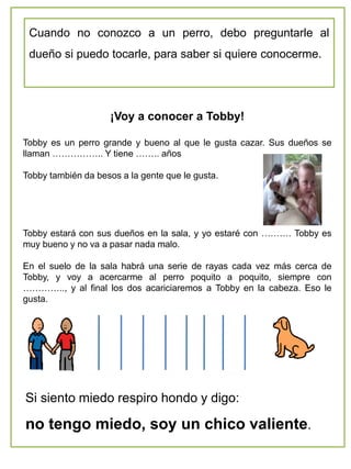 ¡Voy a conocer a Tobby!
Tobby es un perro grande y bueno al que le gusta cazar. Sus dueños se
llaman …………….. Y tiene …….. años
Tobby también da besos a la gente que le gusta.
Tobby estará con sus dueños en la sala, y yo estaré con ………. Tobby es
muy bueno y no va a pasar nada malo.
En el suelo de la sala habrá una serie de rayas cada vez más cerca de
Tobby, y voy a acercarme al perro poquito a poquito, siempre con
………….., y al final los dos acariciaremos a Tobby en la cabeza. Eso le
gusta.
Cuando no conozco a un perro, debo preguntarle al
dueño si puedo tocarle, para saber si quiere conocerme.
Si siento miedo respiro hondo y digo:
no tengo miedo, soy un chico valiente.
 