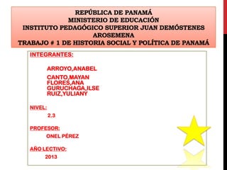 REPÚBLICA DE PANAMÁ
MINISTERIO DE EDUCACIÓN
INSTITUTO PEDAGÓGICO SUPERIOR JUAN DEMÓSTENES
AROSEMENA
TRABAJO # 1 DE HISTORIA SOCIAL Y POLÍTICA DE PANAMÁ
INTEGRANTES:
ARROYO,ANABEL
CANTO,MAYAN
FLORES,ANA
GURUCHAGA,ILSE
RUIZ,YULIANY
NIVEL:
2.3
PROFESOR:
ONEL PÉREZ
AÑO LECTIVO:
2013
 
