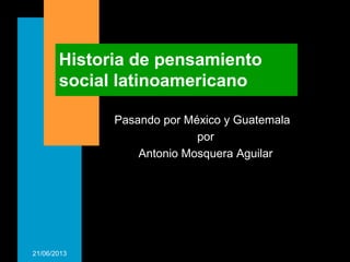 21/06/2013
Historia de pensamiento
social latinoamericano
Pasando por México y Guatemala
por
Antonio Mosquera Aguilar
 