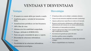 VENTAJAS Y DESVENTAJAS
Ventajas
• El usuario no comete delito por tenerlo o usarlo.
• Amplísima gama y variedad de herramientas
libres.
• Actualizaciones periódicas con lata frecuencia.
• 100% libre de virus.
• Altísimo nivel de estabilidad comprobada.
• Protege y defiende la SOBERANIA.
• Tiene una gran comunidad de apoyo y soporte.
• Diversidad de soluciones informáticas.
• Costo.
• Flexibilidad de las soluciones informáticas.
• Independencia tecnológica.
Desventajas
• El hardware debe ser de calidad y estándares abiertos.
• Carece de una estructura ampliada mercadeo (marketing).
• Algunas aplicaciones específicas no están en el mercado.
• Requiere profesionales debidamente calificados para la
administración del sistema (es un sistema administrado).
• Dificultad en el intercambio de archivos.
• Algunas aplicaciones (bajo Linux) pueden llegar a ser
algo complicadas de instalar.
• Inexistencia de garantía por parte del autor.
• Interfaces gráficas menos amigables.
• Poca estabilidad y flexibilidad en el campo de multimedia
y juegos.
• Menor compatibilidad con el hardware.
 
