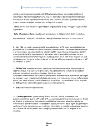 Sindrome de ovarios poliquisticos         Historia clínica comentada


dehidroepiandrostenediona sulfato (DHEAS) y la evaluación de los andrógenos libres. El
concenso de Roterdam específicamente propone la medición de la Testosterona libre por
equilibrio de diálisis o por método de cálculo. Este consenso considera que la testosterona
total es un marcador poco sensible para el diagnóstico, que la

 DHEAS. Es útil para descartar organicidad de origen adrenal .Si es > 8 mcg/ml sugiere tumor
suprarrenal.

Delta 4 Androstenediona.elevada suele acompañar a la HSC por déficit de 21 hireoxilasa.

Con valores de T >2 ng/ml y de SDHEA > 7000 ng/ml se debe descartar la causa tumoral.



2 - LH y FSH. Los niveles absolutos de LH y su relación con la FSH están aumentados en las
pacientes con SOP comparado con los controles. Esto es debido a un aumento en la amplitud
y la frecuencia de los pulsos de LH. La relación LH/FSH no es útil para el diagnóstico de SOP,
dado que más del 40% de mujeres con SOP tienen relaciones LH/FSH normales. Pero un
aumento de la relación LH/FSH mayor a 2 puede aparecer en un 60% de las mujeres con SOP
siendo esto más frecuente en las no obesas, por lo cual si bien su ausencia no descarta el SOP,
su presencia lo apoya.


3 - PROLACTINA para descartar una hiperprolactinemia como causa de oligoanovulación,
recordando que en el SOP puede presentarse hiperprolactinemia no tumoral asociada al
estimulo estrogénico persistente, hasta en 35% de los casos.
Para medir correctamente los niveles de prolactina es importante que las muestras de sangre
se obtengan en un verdadero estado basal, esto se da en la mañana, en ayuno, sin factores de
estrés y sin medicamentos que interfieran con la medición. La presencia de valores mayores
de 100 ng/ml son altamente sugestivos de adenoma hipofisiario.

4 - TSH para descartar hipotiriodismo.



5 - 17OH Progesterona para sceening de HSC no clásica, la cual puede tener una
presentación clínica igual al SOP. La 17-OHP con valores superiores al normal pero por debajo
de 2 ng/ml prácticamente descartan la posibilidad de hiperplasia adrenal congénita por
deficiencia de 21 hidroxilasa en su variedad no clásica; resultados de 10 ng/ml o superiores la
confirman. Todos los pacientes con resultados intermedios se consideran dudosos y requieren
de la realización de una prueba de 17 OHPg bajo estimulación con 250 mcgs de ACTH
sintética.




                                         Página
                                         10
 