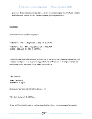 Sindrome de ovarios poliquisticos        Historia clínica comentada


   presencia de acantosis nigricans y sobrepeso con cintura de riesgo al examen físico, así como
   el antecedente familiar de DM2, sabiendo puede aparecer prediabetes.




Resultados



Perfil hormonal en fase folicular precoz:



Testosterona total = 1.2 ng/ml ( 0.1 - 0.8)  ELEVADA

Testosterona libre = 14,7 pmol/L ( hasta 8,9)  ELEVADA
DHEAS = 200 ug/dl (35-430)  NORMAL




Esto confirma el hiperandrogenismo bioquimico y la DHEAS normal indica que el origen de éste
exeso de andrógenos no es suprarrenal y por lo tanto confirma que es de origen ovárico. No
creemos necesaria la dosificación de D 4Androstenediona.




LH = 6 mU7ML

FSH = 5,47 mU/ml
Estradiol = 25 pg/ml.


No se evidencia la característica hipertonía de LH.



TSH = 1,35 (0,4 a 4,0)  NORMAL.



Descarta al hipotiroidismo como posible causa de alteraciones menstruales y del sobrepeso.



                                             Página
                                             12
 