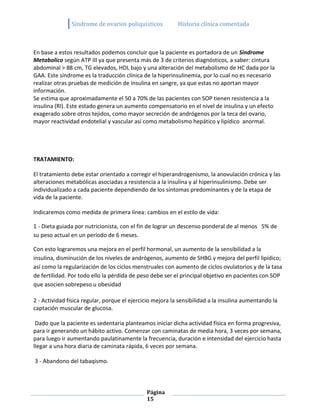Sindrome de ovarios poliquisticos           Historia clínica comentada



En base a estos resultados podemos concluir que la paciente es portadora de un Sindrome
Metabolico según ATP III ya que presenta más de 3 de criterios diagnósticos, a saber: cintura
abdominal > 88 cm, TG elevados, HDL bajo y una alteración del metabolismo de HC dada por la
GAA. Este síndrome es la traducción clínica de la hiperinsulinemia, por lo cual no es necesario
realizar otras pruebas de medición de insulina en sangre, ya que estas no aportan mayor
información.
Se estima que aproximadamente el 50 a 70% de las pacientes con SOP tienen resistencia a la
insulina (RI). Este estado genera un aumento compensatorio en el nivel de insulina y un efecto
exagerado sobre otros tejidos, como mayor secreción de andrógenos por la teca del ovario,
mayor reactividad endotelial y vascular así como metabolismo hepático y lipídico anormal.




TRATAMIENTO:

El tratamiento debe estar orientado a corregir el hiperandrogenismo, la anovulación crónica y las
alteraciones metabólicas asociadas a resistencia a la insulina y al hiperinsulinismo. Debe ser
individualizado a cada paciente dependiendo de los síntomas predominantes y de la etapa de
vida de la paciente.

Indicaremos como medida de primera línea: cambios en el estilo de vida:

1 - Dieta guiada por nutricionista, con el fin de lograr un descenso ponderal de al menos 5% de
su peso actual en un período de 6 meses.

Con esto lograremos una mejora en el perfil hormonal, un aumento de la sensibilidad a la
insulina, disminución de los niveles de andrógenos, aumento de SHBG y mejora del perfil lipídico;
así como la regularización de los ciclos menstruales con aumento de ciclos ovulatorios y de la tasa
de fertilidad. Por todo ello la pérdida de peso debe ser el principal objetivo en pacientes con SOP
que asocien sobrepeso u obesidad

2 - Actividad física regular, porque el ejercicio mejora la sensibilidad a la insulina aumentando la
captación muscular de glucosa.

 Dado que la paciente es sedentaria planteamos iniciar dicha actividad física en forma progresiva,
para ir generando un hábito activo. Comenzar con caminatas de media hora, 3 veces por semana,
para luego ir aumentando paulatinamente la frecuencia, duración e intensidad del ejercicio hasta
llegar a una hora diaria de caminata rápida, 6 veces por semana.

3 - Abandono del tabaqismo.



                                              Página
                                              15
 