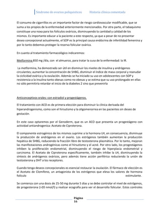 Sindrome de ovarios poliquisticos         Historia clínica comentada


El consumo de cigarrillos es un importante factor de riesgo cardiovascular modificable, que se
suma a los propios de la enfermedad anteriormente mencionados. Por otra parte, el tabaquismo
constituye una noxa para los folículos ováricos, disminuyendo la cantidad y calidad de los
mismos. Es importante educar a la paciente a este respecto, ya que a pesar de no presentar
deseo concepcional actualmente, el SOP es la principal causa endócrina de infertilidad femenina y
por lo tanto debemos proteger la reserva folicular ovárica.

En cuanto al tratamiento farmacológico indicaremos:

Metformina 850 mg /día, con el almuerzo, para tratar la cusa de la enfermedad: la IR.

 La metformina, ha demostrado ser útil en disminuir los niveles de insulina y andrógenos
circulantes; aumentar la concentración de SHBG, disminuir el índice de masa corporal y reanudar
la ciclicidad ovárica y la ovulación. Además se ha iniciado su uso en adolescentes con SOP y
resistencia a la insulina tanto obesas como no obesas y se estima que su uso prolongado en ellas
no sólo permitiría retardar el inicio de la diabetes 2 sino que prevenirla



Anticonceptivos orales: con estradiol y progestágenos.

El tratamiento con ACO es de primera elección para disminuir la clínica derivada del
hiperandrogenismo, como son el hirsutismo y la oligomenorrea en las pacientes sin deseo de
gestación.

En este caso optaremos por el Genoderm, que es un ACO que presenta un progestágeno con
actividad antiandrogenica: Acetato de Ciproterona.

El componente estrogénico de los mismos suprime a la hormona LH, en consecuencia, disminuye
la producción de andrógenos en el ovario. Los estrógenos también aumentan la producción
hepática de SHBG, reduciendo la fracción libre de testosterona plasmática. Por lo tanto, mejoran
las manifestaciones androgénicas como el hirsutismo y el acné. Por otro lado, los progestágenos
inhiben la proliferación endometrial, disminuyendo el riesgo de hiperplasia endometrial y
carcinoma. El Acetato de Ciproterona específicamente, también inhibe la LH, disminuyendo la
síntesis de andrógenos ováricos, pero además tiene acción periférica reduciendo la unión de
testosterona y DHT a los receptores.

Cuando tenga deseos concepcionales es esencial restaurar la ovulación. El fármaco de elección es
el Acetato de Clomifeno, un antagonista de los estrógenos que eleva los valores de hormona
folículo                                                                           estimulante.

Se comienza con una dosis de 25-50 mg durante 5 días y se debe controlar el nivel de estrógenos,
de progesterona (>20 nmol/l) y realizar ecografía para ver el desarrollo folicular. Estos controles


                                             Página
                                             16
 