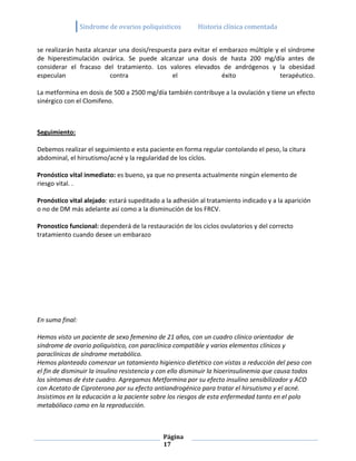 Sindrome de ovarios poliquisticos        Historia clínica comentada


se realizarán hasta alcanzar una dosis/respuesta para evitar el embarazo múltiple y el síndrome
de hiperestimulación ovárica. Se puede alcanzar una dosis de hasta 200 mg/día antes de
considerar el fracaso del tratamiento. Los valores elevados de andrógenos y la obesidad
especulan                 contra               el                éxito              terapéutico.

La metformina en dosis de 500 a 2500 mg/día también contribuye a la ovulación y tiene un efecto
sinérgico con el Clomifeno.



Seguimiento:

Debemos realizar el seguimiento e esta paciente en forma regular contolando el peso, la citura
abdominal, el hirsutismo/acné y la regularidad de los cíclos.

Pronóstico vital inmediato: es bueno, ya que no presenta actualmente ningún elemento de
riesgo vital. .

Pronóstico vital alejado: estará supeditado a la adhesión al tratamiento indicado y a la aparición
o no de DM más adelante así como a la disminución de los FRCV.

Pronostico funcional: dependerá de la restauración de los ciclos ovulatorios y del correcto
tratamiento cuando desee un embarazo




En suma final:

Hemos visto un paciente de sexo femenino de 21 años, con un cuadro clínico orientador de
síndrome de ovario poliquistico, con paraclínica compatible y varios elementos clínicos y
paraclínicos de síndrome metabólico.
Hemos planteado comenzar un tatamiento higienico dietético con vistas a reducción del peso con
el fin de disminuir la insulino resistencia y con ello disminuir la hioerinsulinemia que causa todos
los síntomas de éste cuadro. Agregamos Metformina por su efecto insulino sensibilizador y ACO
con Acetato de Ciproterona por su efecto antiandrogénico para tratar el hirsutismo y el acné.
Insistimos en la educación a la paciente sobre los riesgos de esta enfermedad tanto en el polo
metabóliaco como en la reproducción.



                                              Página
                                              17
 