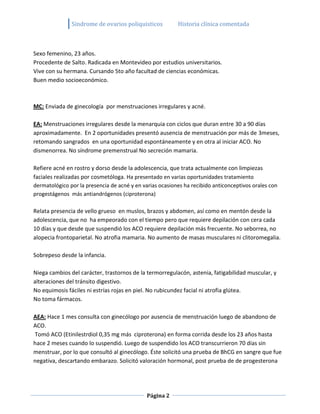 Sindrome de ovarios poliquisticos          Historia clínica comentada



Sexo femenino, 23 años.
Procedente de Salto. Radicada en Montevideo por estudios universitarios.
Vive con su hermana. Cursando 5to año facultad de ciencias económicas.
Buen medio socioeconómico.



MC: Enviada de ginecología por menstruaciones irregulares y acné.

EA: Menstruaciones irregulares desde la menarquia con ciclos que duran entre 30 a 90 días
aproximadamente. En 2 oportunidades presentó ausencia de menstruación por más de 3meses,
retomando sangrados en una oportunidad espontáneamente y en otra al iniciar ACO. No
dismenorrea. No síndrome premenstrual No secreción mamaria.

Refiere acné en rostro y dorso desde la adolescencia, que trata actualmente con limpiezas
faciales realizadas por cosmetóloga. Ha presentado en varias oportunidades tratamiento
dermatológico por la presencia de acné y en varias ocasiones ha recibido anticonceptivos orales con
progestágenos más antiandrógenos (ciproterona)

Relata presencia de vello grueso en muslos, brazos y abdomen, así como en mentón desde la
adolescencia, que no ha empeorado con el tiempo pero que requiere depilación con cera cada
10 días y que desde que suspendió los ACO requiere depilación más frecuente. No seborrea, no
alopecia frontoparietal. No atrofia mamaria. No aumento de masas musculares ni clitoromegalia.

Sobrepeso desde la infancia.

Niega cambios del carácter, trastornos de la termorregulacón, astenia, fatigabilidad muscular, y
alteraciones del tránsito digestivo.
No equimosis fáciles ni estrías rojas en piel. No rubicundez facial ni atrofia glútea.
No toma fármacos.

AEA: Hace 1 mes consulta con ginecólogo por ausencia de menstruación luego de abandono de
ACO.
Tomó ACO (Etinilestrdiol 0,35 mg más ciproterona) en forma corrida desde los 23 años hasta
hace 2 meses cuando lo suspendió. Luego de suspendido los ACO transcurrieron 70 días sin
menstruar, por lo que consultó al ginecólogo. Éste solicitó una prueba de BhCG en sangre que fue
negativa, descartando embarazo. Solicitó valoración hormonal, post prueba de de progesterona




                                              Página 2
 