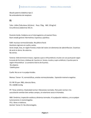 Sindrome de ovarios poliquisticos          Historia clínica comentada


Abuelo paterno diabético tipo 2.
No antecedentes de neoplasia

EF:

Talla: 1.60m (Talla diana 163,6cm) Peso: 75kg. IMC: 29 kg/m2
Circunferencia abdominal: 86 cm.



Paciente lúcida. Colabora con el interrogatorio y el examen físico.
Buen estado general. Normolínea. Eupneica y apirética.

PyM: mucosas normocoloreadas. No plétora facial.
Acantosis nigricans en cuello y axilas.
Acné simple, leve, en región frontal y malar del rostro sin elementos de sobreinfeccion. Cicatrices
de acné en dorso. No seborrea.
No estrías.

Faneras: Vello terminal en brazos, regiones supra e infraumbilical y muslos con una puntuación según
la escala de Ferriman y Gallway de 2 puntos en brazos, muslos y supra umbilical y 3 puntos para la
región infraumbilical. La sumatoira total es de 9 puntos.
 No alopecía.
 Cabello graso

Cuello: No se ve ni se palpa tiroides.

Mamas: Tanner IV, normotróficas, areolas normocoloreadas. Expresión mamaria negativa.

CV: RR 70 cpm. RBG, silencios libres.
PA: 130/80 mmHg

PP: Tórax simétrico. Elasticidad normal. Vibraciones normales. Percusión normal. A la
auscultación ventilan bien ambos campos, sin estertores secos ni húmedos.

ABD: Simétrico, inspección estática y dinámica normales. A la palpación indoloro, y no se palpan
tumoraciones ni viceromegalias.
FFLL: libres e indoloras.
Genital: Tanner IV. No clitoromegalia.



                                             Página 4
 