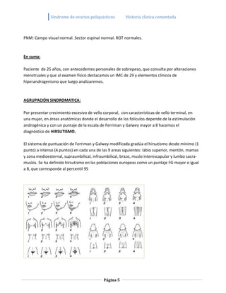 Sindrome de ovarios poliquisticos         Historia clínica comentada



PNM: Campo visual normal. Sector espinal normal. ROT normales.



En suma:

Paciente de 25 años, con antecedentes personales de sobrepeso, que consulta por alteraciones
menstruales y que al examen físico destacamos un IMC de 29 y elementos clínicos de
hiperandrogenismo que luego analizaremos.



AGRUPACIÓN SINDROMATICA:

Por presentar crecimiento excesivo de vello corporal, con características de vello terminal, en
una mujer, en áreas anatómicas donde el desarrollo de los folículos depende de la estimulación
androgénica y con un puntaje de la escala de Ferriman y Galwey mayor a 8 hacemos el
diagnóstico de HIRSUTISMO.

El sistema de puntuación de Ferriman y Galwey modificada gradúa el hirsutismo desde mínimo (1
punto) a intenso (4 puntos) en cada una de las 9 areas siguientes: labio superior, mentón, mamas
y zona medioesternal, supraumbilical, infraumbilical, brazo, muslo interescapular y lumbo sacra-
muslos. Se ha definido hirsutismo en las poblaciones europeas como un puntaje FG mayor o igual
a 8, que corresponde al percentil 95




                                            Página 5
 