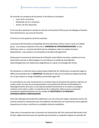 Sindrome de ovarios poliquisticos         Historia clínica comentada



De acuerdo a la sumatoria de los puntos, el hirsutismo se considera:
   - Leve: de 8 a 12 puntos
   - Moderado: de 13 a 19 puntos
   - Severo: de 20 a 36 puntos.

En el caso de la paciente en estudio se trata de un hirsutismo LEVE ya que los hallazgos al examen
físico demostraron una suma de 9 puntos

El mismo es inicio puberal y de lenta evolución.

La presencia del hirsutismo acompañado de otros elementos clínicos como el acné y el cabello
graso, nos conduce al planteo clínico de un SINDROME DE HIPERANDROGENISMO, el cual
definimos como un aumento del efecto de los andrógenos sobre los tejidos hormono
dependientes y que puede o no acompañarse de hiperandreogenemia.

Destacamos la ausencia de elementos de virilización como hábito masculino, cambios en la voz,
hipertrofia muscular o clitoromegalia, lo cual indicaría un estado de severidad del
hiperandrogenismo con implicancias diagnósticas en cuanto a la etiología del mismo.



Por presentar un índice de masa corporal (peso /talla2) de 29, clasificamos a la paciente según la
OMS como portadora de un SOBREPESO. Resaltando en ella una circunferencia abdominal de 86
cm, lo que traduce un riesgo metabólico aumentado según IDF.

En concordancia con esto encontramos en el examen físico la presencia de acantosis nígricans en
cuello y axilas. Se trata de una hiperqueratosis con proliferación dérmica de fibroblastos e
hiperpigmentación de la piel, la cual aparece predominantemente en el cuello y en pliegues
cutáneos como axilas y codos. La importancia de su detección radica en que su presencia
correlaciona significativamente con los estados de RESISTENCIA A LA INSULINA e
HIPERINSULINEMIA COMPENSADORA

Ante este sobrepeso de predominio abdominal, con una cintura de riesgo y elementos clínicos de
insulino resistencia, destacamos que más adelante estudiaremos con la paraclinica otros aspectos
bioquímicos en vistas a confirmar un probable síndrome metabólico.



Todo esto en una paciente que se presenta con alteraciones del ciclo menstrual alternando ciclos
de tipo: oligomenorreicos que son aquellos que presentan un sangrado irregular en períodos de


                                             Página 6
 