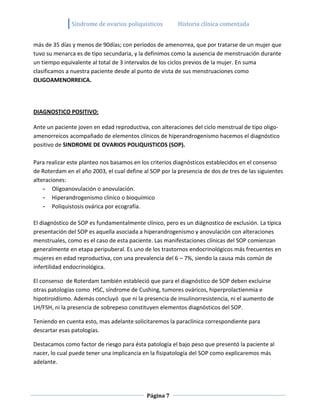 Sindrome de ovarios poliquisticos         Historia clínica comentada


más de 35 días y menos de 90días; con períodos de amenorrea, que por tratarse de un mujer que
tuvo su menarca es de tipo secundaria, y la definimos como la ausencia de menstruación durante
un tiempo equivalente al total de 3 intervalos de los ciclos previos de la mujer. En suma
clasificamos a nuestra paciente desde al punto de vista de sus menstruaciones como
OLIGOAMENORREICA.




DIAGNOSTICO POSITIVO:

Ante un paciente joven en edad reproductiva, con alteraciones del ciclo menstrual de tipo oligo-
amenorreicos acompañado de elementos clínicos de hiperandrogenismo hacemos el diagnóstico
positivo de SINDROME DE OVARIOS POLIQUISTICOS (SOP).

Para realizar este planteo nos basamos en los criterios diagnósticos establecidos en el consenso
de Roterdam en el año 2003, el cual define al SOP por la presencia de dos de tres de las siguientes
alteraciones:
    - Oligoanovulación o anovulación.
    - Hiperandrogenismo clínico o bioquímico
    - Poliquistosis ovárica por ecografía.

El diagnóstico de SOP es fundamentalmente clínico, pero es un diágnostico de exclusión. La típica
presentación del SOP es aquella asociada a hiperandrogenismo y anovulación con alteraciones
menstruales, como es el caso de esta paciente. Las manifestaciones clínicas del SOP comienzan
generalmente en etapa peripuberal. Es uno de los trastornos endocrinológicos más frecuentes en
mujeres en edad reproductiva, con una prevalencia del 6 – 7%, siendo la causa más común de
infertilidad endocrinológica.

El consenso de Roterdam también estableció que para el diagnóstico de SOP deben excluirse
otras patologías como HSC, síndrome de Cushing, tumores ováricos, hiperprolactienmia e
hipotiroidismo. Además concluyó que ni la presencia de insulinorresistencia, ni el aumento de
LH/FSH, ni la presencia de sobrepeso constituyen elementos diagnósticos del SOP.

Teniendo en cuenta esto, mas adelante solicitaremos la paraclínica correspondiente para
descartar esas patologías.

Destacamos como factor de riesgo para ésta patología el bajo peso que presentó la paciente al
nacer, lo cual puede tener una implicancia en la fisipatología del SOP como explicaremos más
adelante.




                                             Página 7
 