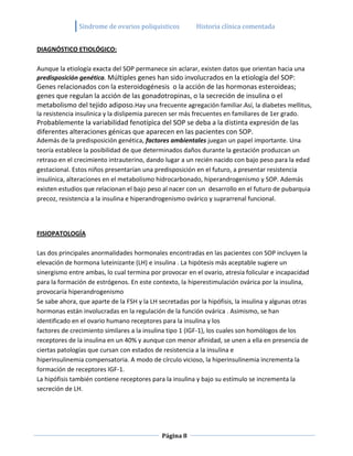 Sindrome de ovarios poliquisticos          Historia clínica comentada


DIAGNÓSTICO ETIOLÓGICO:

Aunque la etiología exacta del SOP permanece sin aclarar, existen datos que orientan hacia una
predisposición genética. Múltiples genes han sido involucrados en la etiología del SOP:
Genes relacionados con la esteroidogénesis o la acción de las hormonas esteroideas;
genes que regulan la acción de las gonadotropinas, o la secreción de insulina o el
metabolismo del tejido adiposo.Hay una frecuente agregación familiar.Así, la diabetes mellitus,
la resistencia insulinica y la dislipemia parecen ser más frecuentes en familiares de 1er grado.
Probablemente la variabilidad fenotípìca del SOP se deba a la distinta expresión de las
diferentes alteraciones génicas que aparecen en las pacientes con SOP.
Además de la predisposición genética, factores ambientales juegan un papel importante. Una
teoría establece la posibilidad de que determinados daños durante la gestación produzcan un
retraso en el crecimiento intrauterino, dando lugar a un recién nacido con bajo peso para la edad
gestacional. Estos niños presentarían una predisposición en el futuro, a presentar resistencia
insulínica, alteraciones en el metabolismo hidrocarbonado, hiperandrogenismo y SOP. Además
existen estudios que relacionan el bajo peso al nacer con un desarrollo en el futuro de pubarquia
precoz, resistencia a la insulina e hiperandrogenismo ovárico y suprarrenal funcional.




FISIOPATOLOGÍA

Las dos principales anormalidades hormonales encontradas en las pacientes con SOP incluyen la
elevación de hormona luteinizante (LH) e insulina . La hipótesis más aceptable sugiere un
sinergismo entre ambas, lo cual termina por provocar en el ovario, atresia folicular e incapacidad
para la formación de estrógenos. En este contexto, la hiperestimulación ovárica por la insulina,
provocaría hiperandrogenismo
Se sabe ahora, que aparte de la FSH y la LH secretadas por la hipófisis, la insulina y algunas otras
hormonas están involucradas en la regulación de la función ovárica . Asimismo, se han
identificado en el ovario humano receptores para la insulina y los
factores de crecimiento similares a la insulina tipo 1 (IGF-1), los cuales son homólogos de los
receptores de la insulina en un 40% y aunque con menor afinidad, se unen a ella en presencia de
ciertas patologías que cursan con estados de resistencia a la insulina e
hiperinsulinemia compensatoria. A modo de círculo vicioso, la hiperinsulinemia incrementa la
formación de receptores IGF-1.
La hipófisis también contiene receptores para la insulina y bajo su estímulo se incrementa la
secreción de LH.




                                             Página 8
 