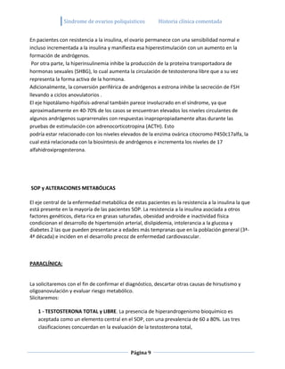 Sindrome de ovarios poliquisticos          Historia clínica comentada


En pacientes con resistencia a la insulina, el ovario permanece con una sensibilidad normal e
incluso incrementada a la insulina y manifiesta esa hiperestimulación con un aumento en la
formación de andrógenos.
 Por otra parte, la hiperinsulinemia inhibe la producción de la proteína transportadora de
hormonas sexuales (SHBG), lo cual aumenta la circulación de testosterona libre que a su vez
representa la forma activa de la hormona.
Adicionalmente, la conversión periférica de andrógenos a estrona inhibe la secreción de FSH
llevando a ciclos anovulatorios .
El eje hipotálamo-hipófisis-adrenal también parece involucrado en el síndrome, ya que
aproximadamente en 40-70% de los casos se encuentran elevados los niveles circulantes de
algunos andrógenos suprarrenales con respuestas inapropropiadamente altas durante las
pruebas de estimulación con adrenocorticotropina (ACTH). Esto
podría estar relacionado con los niveles elevados de la enzima ovárica citocromo P450c17alfa, la
cual está relacionada con la biosíntesis de andrógenos e incrementa los niveles de 17
alfahidroxiprogesterona.




SOP y ALTERACIONES METABÓLICAS

El eje central de la enfermedad metabólica de estas pacientes es la resistencia a la insulina la que
está presente en la mayoría de las pacientes SOP. La resistencia a la insulina asociada a otros
factores genéticos, dieta rica en grasas saturadas, obesidad androide e inactividad física
condicionan el desarrollo de hipertensión arterial, dislipidemia, intolerancia a la glucosa y
diabetes 2 las que pueden presentarse a edades más tempranas que en la población general (3ª-
4ª década) e inciden en el desarrollo precoz de enfermedad cardiovascular.



PARACLÍNICA:


La solicitaremos con el fin de confirmar el diagnóstico, descartar otras causas de hirsutismo y
oligoanovulación y evaluar riesgo metabólico.
Slicitaremos:

   1 - TESTOSTERONA TOTAL y LIBRE. La presencia de hiperandrogenismo bioquímico es
   aceptada como un elemento central en el SOP, con una prevalencia de 60 a 80%. Las tres
   clasificaciones concuerdan en la evaluación de la testosterona total,



                                             Página 9
 